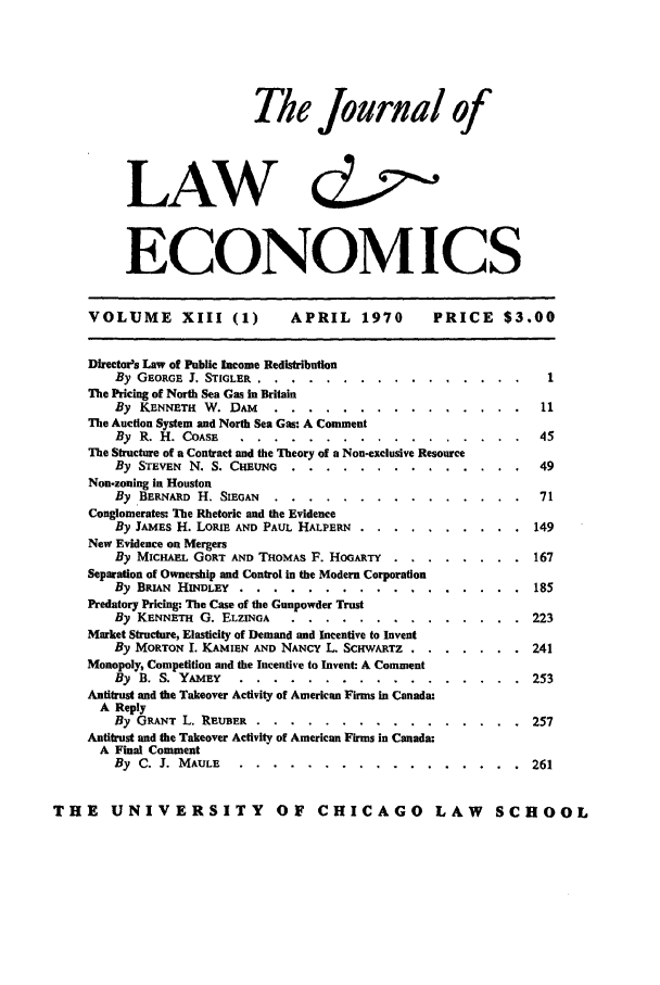 handle is hein.journals/jlecono13 and id is 1 raw text is: The Journal of
LAW d
ECONOMICS

VOLUME XIII (1)

APRIL 1970  PRICE $3.00

Director's Law of Public Income Redistribution
By GEORGE J. STIGLER .......    ..     ................    1
The Pricing of North Sea Gas in Britain
By KENNETH W. DAM ......           ...............         11
The Auction System and North Sea Gas: A Comment
By R. H. COASE .......       ..    ................. 45
The Structure of a Contract and the Theory of a Non-exclusive Resource
By STEVEN N. S. CHsuNo. ......        .............. ..       49
Non-zoning in Houston
By BERNuD H. SIEGAN .....        ...............            71
Conglomerates: The Rhetoric and the Evidence
By JAMEs H. LoRm AND PAUL HALPERN . ..      ..........        149
New Evidence on Mergers
By MICHAEL GORT AND THOMAS F. HoGARTY. . ..        ........ 167
Separation of Ownership and Control in the Modem Corporation
By BRIAN HINDLEY ........-...-.-.-.-.-.. 185
Predatory Pricing: The Case of the Gunpowder Trust
By KENNETH G. ELZINGA .............. 223
Market Structure, Elasticity of Demand and Incentive to Invent
By MORTON 1. KAMTEN AND NANCY L. SCHWARTZ ......       . 241
Monopoly, Competition and the Incentive to Invent: A Comment
By B. S. YAMEY ................. 253
Antitrust and the Takeover Activity of American Firms in Canada:
A Reply
By GRANT L. REuBER ................ 257
Antitrust and the Takeover Activity of American Firms in Canada:
A Final Comment
By C. J. MAULE ................. 261
THE UNIVERSITY OF CHICAGO LAW SCHOOL


