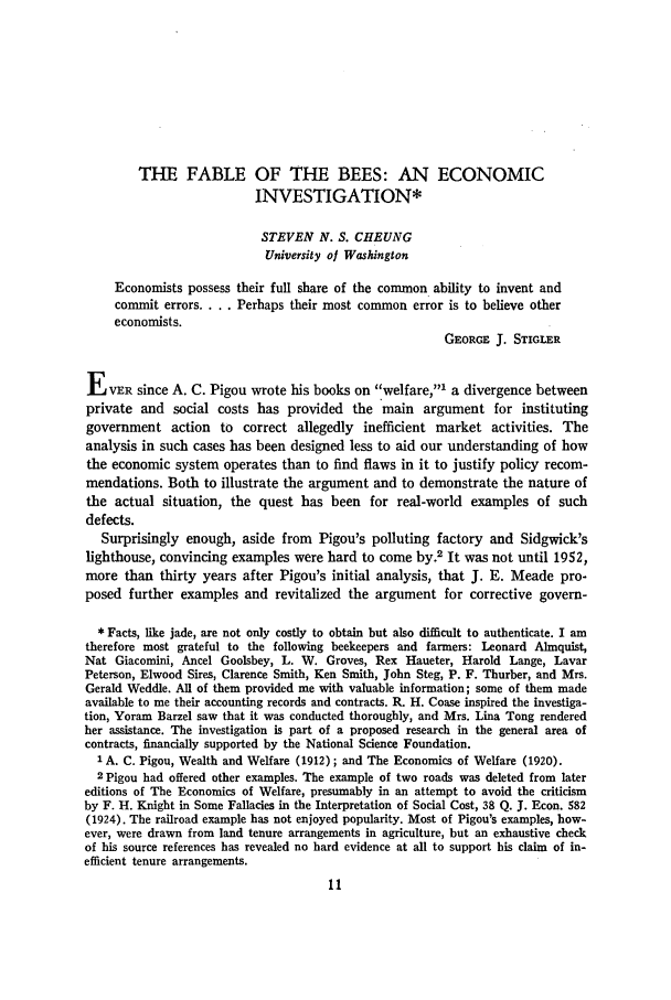 handle is hein.journals/jlecono16 and id is 15 raw text is: THE FABLE OF THE BEES: AN ECONOMIC
INVESTIGATION*
STEVEN N. S. CHEUNG
University of Washington
Economists possess their full share of the common ability to invent and
commit errors .... Perhaps their most common error is to believe other
economists.
GEORGE J. STIGLER
E   VER since A. C. Pigou wrote his books on welfare,' a divergence between
private and social costs has provided the main argument for instituting
government action to correct allegedly inefficient market activities. The
analysis in such cases has been designed less to aid our understanding of how
the economic system operates than to find flaws in it to justify policy recom-
mendations. Both to illustrate the argument and to demonstrate the nature of
the actual situation, the quest has been for real-world examples of such
defects.
Surprisingly enough, aside from Pigou's polluting factory and Sidgwick's
lighthouse, convincing examples were hard to come by.2 It was not until 1952,
more than thirty years after Pigou's initial analysis, that J. E. Meade pro-
posed further examples and revitalized the argument for corrective govern-
* Facts, like jade, are not only costly to obtain but also difficult to authenticate. I am
therefore most grateful to the following beekeepers and farmers: Leonard Almquist,
Nat Giacomini, Ancel Goolsbey, L. W. Groves, Rex Haueter, Harold Lange, Lavar
Peterson, Elwood Sires, Clarence Smith, Ken Smith, John Steg, P. F. Thurber, and Mrs.
Gerald Weddle. All of them provided me with valuable information; some of them made
available to me their accounting records and contracts. R. H. Coase inspired the investiga-
tion, Yoram Barzel saw that it was conducted thoroughly, and Mrs. Lina Tong rendered
her assistance. The investigation is part of a proposed research in the general area of
contracts, financially supported by the National Science Foundation.
1 A. C. Pigou, Wealth and Welfare (1912); and The Economics of Welfare (1920).
2 Pigou had offered other examples. The example of two roads was deleted from later
editions of The Economics of Welfare, presumably in an attempt to avoid the criticism
by F. H. Knight in Some Fallacies in the Interpretation of Social Cost, 38 Q. J. Econ. 582
(1924). The railroad example has not enjoyed popularity. Most of Pigou's examples, how-
ever, were drawn from land tenure arrangements in agriculture, but an exhaustive check
of his source references has revealed no hard evidence at all to support his claim of in-
efficient tenure arrangements.



