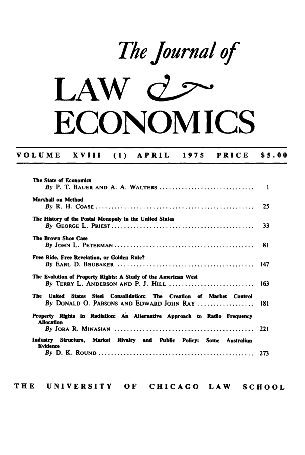 handle is hein.journals/jlecono18 and id is 1 raw text is: Thle Journal of
LAW   Zo
ECONOMICS

VOLUME             XVIII        (1)     APRIL          197S       PRICE         $5.00
The State of Economics
By P. T. BAUER AND A. A. WALTERS ..............................          I
Marshall on Method
By  R.  H .  COASE  ..................................................  25
The History of the Postal Monopoly in the United States
By  GEORGE  L. PRIEST  .............................................   33
The Brown Shoe Case
By  JOHN  L. PETERMAN  ............................................    81
Free Ride, Free Revelation, or Golden Rule?
By  EARL  D. BRUBAKER   ...........................................    147
The Evolution of Property Rights: A Study of the American West
By TERRY L. ANDERSON AND P. J. HILL ........................... 163
The  United  States Steel Consolidation: The  Creation  of Market Control
By DONALD 0. PARSONS AND EDWARD JOHN RAY .................. 181
Property Rights in Radiation: An Alternative Approach to Radio Frequency
Allocation
By  JORA  R. M INASIAN  ............................................  221
Industry  Structure, Market Rivalry  and  Public  Policy: Some  Australian
Evidence
By  D. K . ROUND  .................................................   273

THE UNIVERSITY OF CHICAGO LAW SCHOOL


