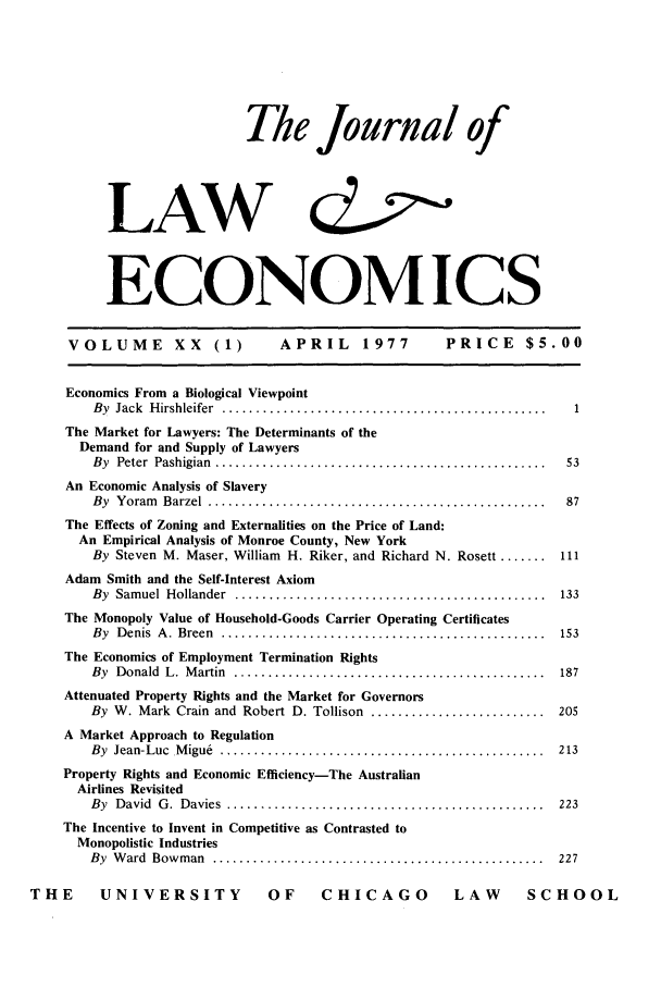 handle is hein.journals/jlecono20 and id is 1 raw text is: The Journal of
LAW   &',J
ECONOMICS

VOLUME          XX    (1)       APRIL       1977        PRICE       $5.00
Economics From a Biological Viewpoint
By  Jack  H irshleifer  ................................................  1
The Market for Lawyers: The Determinants of the
Demand for and Supply of Lawyers
By  Peter  Pashigian  .................................................  53
An Economic Analysis of Slavery
By  Y oram  Barzel  ..................................................  87
The Effects of Zoning and Externalities on the Price of Land:
An Empirical Analysis of Monroe County, New York
By Steven M. Maser, William H. Riker, and Richard N. Rosett ....... 111
Adam Smith and the Self-Interest Axiom
By  Sam uel  Hollander  ..............................................  133
The Monopoly Value of Household-Goods Carrier Operating Certificates
By  D enis  A .  Breen  ................................................  153
The Economics of Employment Termination Rights
By  Donald  L.  M artin  ..............................................  187
Attenuated Property Rights and the Market for Governors
By W. Mark Crain and Robert D. Tollison .......................... 205
A Market Approach to Regulation
By  Jean-Luc  M igu6  ................................................  213
Property Rights and Economic Efficiency-The Australian
Airlines Revisited
By  D avid  G .  Davies  ...............................................  223
The Incentive to Invent in Competitive as Contrasted to
Monopolistic Industries
By  W ard  Bow m an  .................................................  227
THE       UNIVERSITY                OF     CHICAGO             LAW        SCHOOL


