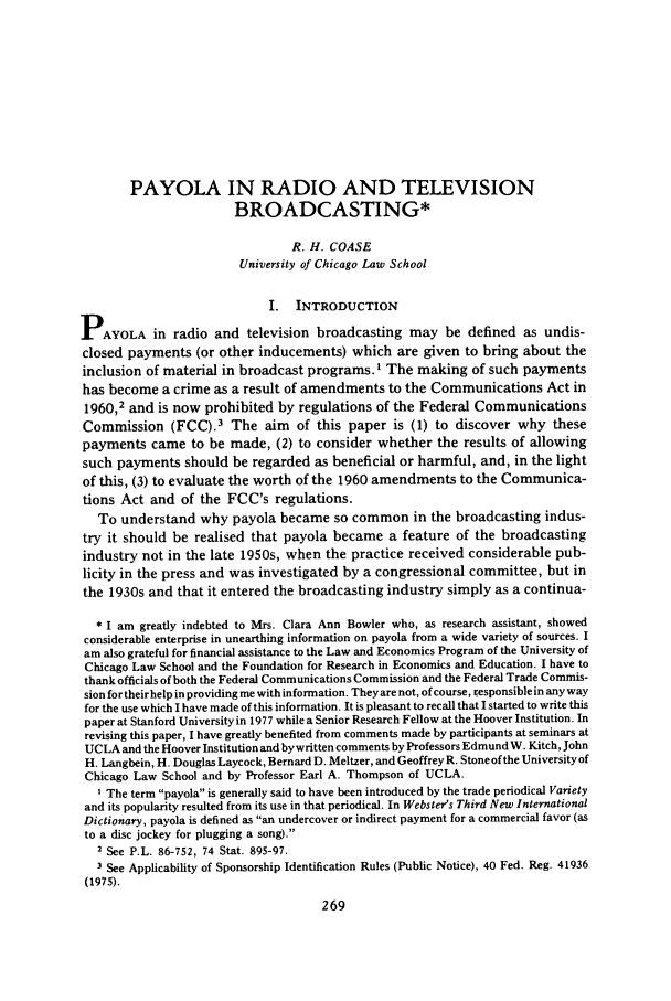 handle is hein.journals/jlecono22 and id is 273 raw text is: PAYOLA IN RADIO AND TELEVISIONBROADCASTING*R. H. COASEUniversity of Chicago Law SchoolI. INTRODUCTIONPAYOLA in radio and television broadcasting may be defined as undis-closed payments (or other inducements) which are given to bring about theinclusion of material in broadcast programs. I The making of such paymentshas become a crime as a result of amendments to the Communications Act in1960,2 and is now prohibited by regulations of the Federal CommunicationsCommission (FCC).3 The aim of this paper is (1) to discover why thesepayments came to be made, (2) to consider whether the results of allowingsuch payments should be regarded as beneficial or harmful, and, in the lightof this, (3) to evaluate the worth of the 1960 amendments to the Communica-tions Act and of the FCC's regulations.To understand why payola became so common in the broadcasting indus-try it should be realised that payola became a feature of the broadcastingindustry not in the late 1950s, when the practice received considerable pub-licity in the press and was investigated by a congressional committee, but inthe 1930s and that it entered the broadcasting industry simply as a continua-* I am greatly indebted to Mrs. Clara Ann Bowler who, as research assistant, showedconsiderable enterprise in unearthing information on payola from a wide variety of sources. Iam also grateful for financial assistance to the Law and Economics Program of the University ofChicago Law School and the Foundation for Research in Economics and Education. I have tothank officials of both the Federal Communications Commission and the Federal Trade Commis-sion for theirhelp in providing me with information. They are not, of course, responsible in any wayfor the use which I have made of this information. It is pleasant to recall that I started to write thispaper at Stanford University in 1977 while a Senior Research Fellow at the Hoover Institution. Inrevising this paper, I have greatly benefited from comments made by participants at seminars atUCLA and the Hoover Institution and bywritten comments by Professors Edmund W. Kitch, JohnH. Langbein, H. Douglas Laycock, Bernard D. Meltzer, and Geoffrey R. Stone of the University ofChicago Law School and by Professor Earl A. Thompson of UCLA.I The term payola is generally said to have been introduced by the trade periodical Varietyand its popularity resulted from its use in that periodical. In Webster's Third New InternationalDictionary, payola is defined as an undercover or indirect payment for a commercial favor (asto a disc jockey for plugging a song).2 See P.L. 86-752, 74 Stat. 895-97.3 See Applicability of Sponsorship Identification Rules (Public Notice), 40 Fed. Reg. 41936(1975).