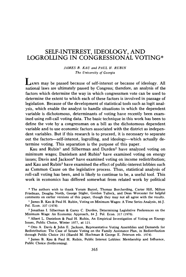 handle is hein.journals/jlecono22 and id is 369 raw text is: SELF-INTEREST, IDEOLOGY, ANDLOGROLLING IN CONGRESSIONAL VOTING*JAMES B. KAU and PAUL H. RUBINThe University of GeorgiaLAWS may be passed because of self-interest or because of ideology. Allnational laws are ultimately passed by Congress; therefore, an analysis of thefactors which determine the way in which congressmen vote can be used todetermine the extent to which each of these factors is involved in passage oflegislation. Because of the development of statistical tools such as logit anal-ysis, which enable the analyst to handle situations in which the dependentvariable is dichotomous, determinants of voting have recently been exam-ined using roll-call voting data. The basic technique in this work has been todefine the vote by a congressman on a bill as the dichotomous dependentvariable and to use economic factors associated with the district as indepen-dent variables. But if this research is to proceed, it is necessary to separateout the factors-self-interest, logrolling, and ideology-which actually de-termine voting. This separation is the purpose of this paper.Kau and Rubin' and Silberman and Durden2 have analyzed voting onminimum wages; Danielsen and Rubin3 have examined voting on energyissues; Davis and Jackson4 have examined voting on income redistribution;and Kau and Rubin5 have examined the effect of public-interest lobbies suchas Common Cause on the legislative process. Thus, statistical analysis ofroll-call voting has been, and is likely to continue to be, a useful tool. Thiswork in economics has differed somewhat from related work by political* The authors wish to thank Yoram Barzel, Thomas Borcherding, Carter Hill, MiltonFriedman, Douglas North, George Stigler, Gordon Tullock, and Dean Worcester for helpfulcomments on earlier versions of this paper, though they may not all agree with the results.I James B. Kau & Paul H. Rubin, Voting on Minimum Wages: A Time Series Analysis, 86 J.Pol. Econ. 337 (1978).2 Jonathan I. Silberman & Garey C. Durden, Determining Legislative Preferences on theMinimum Wage: An Economic Approach, 84 J. Pol. Econ. 317 (1976).3 Albert L. Danielson & Paul H. Rubin, An Empirical Investigation of Voting on EnergyIssues, Public Choice, Winter 1977, at 121.4 Otto A. Davis & John E. Jackson, Representative Voting Assemblies and Demands forRedistribution: The Case of Senate Voting on the Family Assistance Plan, in Redistributionthrough Public Choice 261 (Harold M. Hochman & George E. Peterson eds. 1974).5 James B. Kau & Paul H. Rubin, Public Interest Lobbies: Membership and Influence,Public Choice (forthcoming).