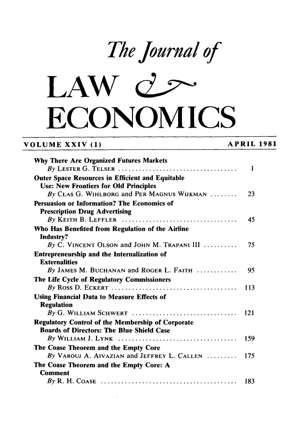 handle is hein.journals/jlecono24 and id is 1 raw text is: The Journal of
LAW &2
ECONOMICS

VOLUME XXIV (1)                                            APRIL 1981
Why There Are Organized Futures Markets
By LESTER G. TELSER .......................................  1
Outer Space Resources in Efficient and Equitable
Use: New Frontiers for Old Principles
By CLAs G. WIHLBORG and PER MAGNUS WIJKMAN .......... 23
Persuasion or Information? The Economics of
Prescription Drug Advertising
By KEITH B. LEFFLER ....................................... 45
Who Has Benefited from Regulation of the Airline
Industry?
By C. VINCENT OLSON and JOHN M. TRAPANI III ..........    75
Entrepreneurship and the Internalization of
Externalities
By JAMES M. BUCHANAN and ROGER L. FAITH .............. 95
The Life Cycle of Regulatory Commissioners
By  Ross  D . ECKERT  .....................................  113
Using Financial Data to Measure Effects of
Regulation
By G. WILLIAM SCHWERT .................................. 121
Regulatory Control of the Membership of Corporate
Boards of Directors: The Blue Shield Case
By WILLIAM J. LYNK ....................................... 159
The Coase Theorem and the Empty Core
By VAROUJ A. AIVAZIAN and JEFFREY L. CALLEN ......... 175
The Coase Theorem and the Empty Core: A
Comment
By  R . H . COASE  ........................................  183



