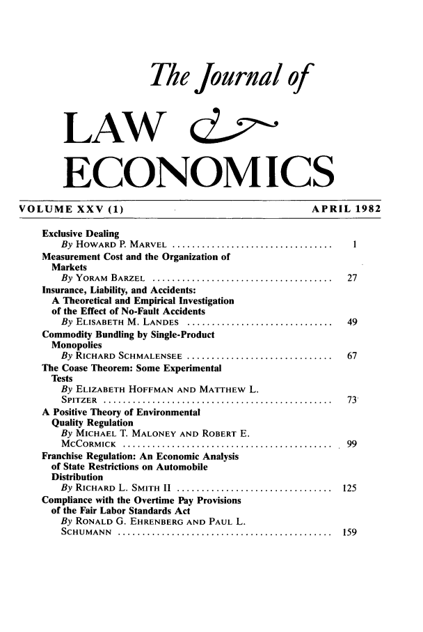 handle is hein.journals/jlecono25 and id is 1 raw text is: The Journal of
LAW c
ECONOMICS
VOLUME XXV (1)                                               APRIL 1982
Exclusive Dealing
By HOWARD P. MARVEL ...................................... 1
Measurement Cost and the Organization of
Markets
By YORAM BARZEL .......................................... 27
Insurance, Liability, and Accidents:
A Theoretical and Empirical Investigation
of the Effect of No-Fault Accidents
By ELISABETH M. LANDES ................................. 49
Commodity Bundling by Single-Product
Monopolies
By RICHARD SCHMALENSEE ................................. 67
The Coase Theorem: Some Experimental
Tests
By ELIZABETH HOFFMAN AND MATTHEW L.
SPITZER  ...............................................   73
A Positive Theory of Environmental
Quality Regulation
By MICHAEL T. MALONEY AND ROBERT E.
M CCORM ICK  . ........................................... . 99
Franchise Regulation: An Economic Analysis
of State Restrictions on Automobile
Distribution
By  RICHARD  L. SMITH  II  ................................  125
Compliance with the Overtime Pay Provisions
of the Fair Labor Standards Act
By RONALD G. EHRENBERG AND PAUL L.
SCHUM  ANN  ............................................   159


