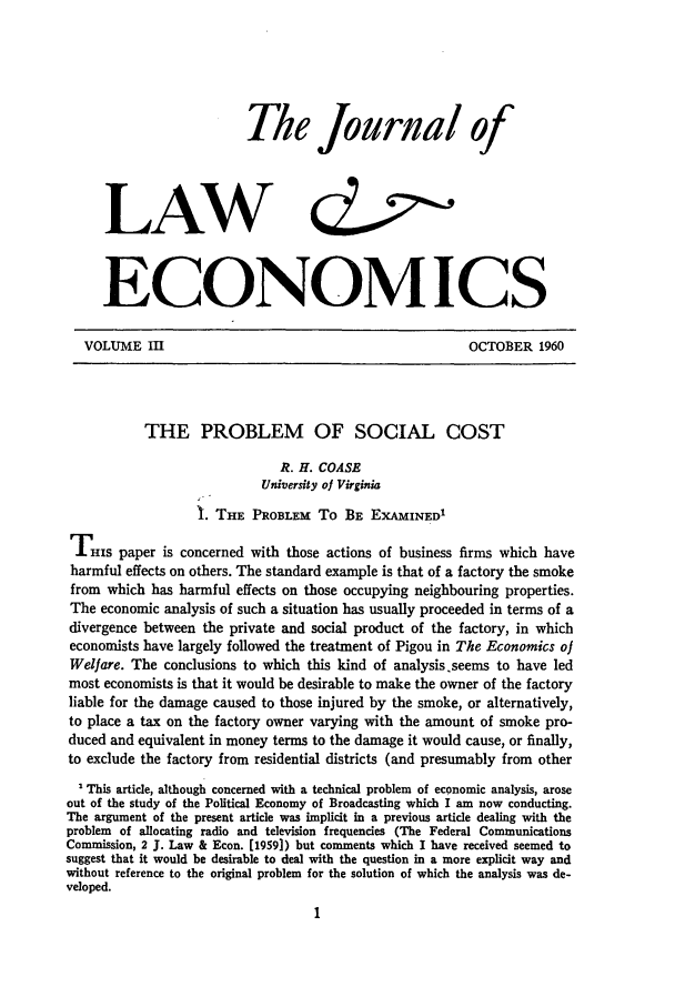handle is hein.journals/jlecono3 and id is 1 raw text is: The Journal ofLAW                             &,o.ECONOMICSVOLUME III                                            OCTOBER 1960THE PROBLEM OF SOCIAL COSTR. H. COASEUniversity of VirginiaI. THE PROBLEM To BE EXAMINED'THIS paper is concerned with those actions of business firms which haveharmful effects on others. The standard example is that of a factory the smokefrom which has harmful effects on those occupying neighbouring properties.The economic analysis of such a situation has usually proceeded in terms of adivergence between the private and social product of the factory, in whicheconomists have largely followed the treatment of Pigou in The Economics ofWelfare. The conclusions to which this kind of analysis.seems to have ledmost economists is that it would be desirable to make the owner of the factoryliable for the damage caused to those injured by the smoke, or alternatively,to place a tax on the factory owner varying with the amount of smoke pro-duced and equivalent in money terms to the damage it would cause, or finally,to exclude the factory from residential districts (and presumably from otherThis article, although concerned with a technical problem of economic analysis, aroseout of the study of the Political Economy of Broadcasting which I am now conducting.The argument of the present article was implicit in a previous article dealing with theproblem of allocating radio and television frequencies (The Federal CommunicationsCommission, 2 J. Law & Econ. [1959]) but comments which I have received seemed tosuggest that it would be desirable to deal with the question in a more explicit way andwithout reference to the original problem for the solution of which the analysis was de-veloped.