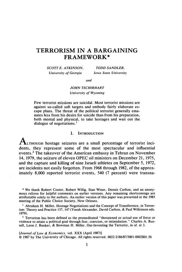 handle is hein.journals/jlecono30 and id is 5 raw text is: TERRORISM IN A BARGAINING
FRAMEWORK*
SCOTT E. ATKINSON,         TODD SANDLER,
University of Georgia   Iowa State University
and
JOHN TSCHIRHART
University of Wyoming
Few terrorist missions are suicidal. Most terrorist missions are
against so-called soft targets and embody fairly elaborate es-
cape plans. The threat of the political terrorist generally ema-
nates less from his desire for suicide than from his preparation,
both mental and physical, to take hostages and wait out the
dialogue of negotiations.
I. INTRODUCTION
ALTHOUGH hostage seizures are a small percentage of terrorist inci-
dents, they represent some of the most spectacular and influential
events.2 The takeover of the American embassy in Tehran on November
14, 1979, the seizure of eleven OPEC oil ministers on December 21, 1975,
and the capture and killing of nine Israeli athletes on September 5, 1972,
are incidents not easily forgotten. From 1968 through 1982, of the approx-
imately 8,000 reported terrorist events, 540 (7 percent) were transna-
* We thank Robert Cooter, Robert Willig, Stan Winer, Dennis Carlton, and an anony-
mous referee for helpful comments on earlier versions. Any remaining shortcomings are
attributable solely to the authors. An earlier version of this paper was presented at the 1985
meeting of the Public Choice Society, New Orleans.
Abraham H. Miller, Hostage Negotiations and the Concept of Transference, in Terror-
ism: Theory and Practice 137, 147 (Yorah Alexander, David Carlton, & Paul Wilkinson eds.
1979).
2 Terrorism has been defined as the premeditated threatened or actual use of force or
violence to attain a political goal through fear, coercion, or intimidation. Charles A. Rus-
sell, Leon J. Banker, & Bowman H. Miller, Out-Inventing the Terrorist, in id. at 3.
[Journal of Law & Economics, vol. XXX (April 1987)]
© 1987 by The University of Chicago. All rights reserved. 0022-2186/87/3001-0002$01.50


