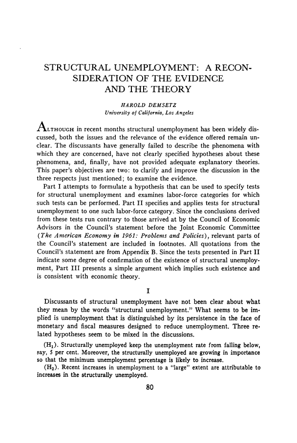 handle is hein.journals/jlecono4 and id is 82 raw text is: STRUCTURAL UNEMPLOYMENT: A RECON-
SIDERATION OF THE EVIDENCE
AND THE THEORY
HAROLD DEMSETZ
University of California, Los Angeles
ALTHOUGH in recent months structural unemployment has been widely dis-
cussed, both the issues and the relevance of the evidence offered remain un-
clear. The discussants have generally failed to describe the phenomena with
which they are concerned, have not clearly specified hypotheses about these
phenomena, and, finally, have not provided adequate explanatory theories.
This paper's objectives are two: to clarify and improve the discussion in the
three respects just mentioned; to examine the evidence.
Part I attempts to formulate a hypothesis that can be used to specify tests
for structural unemployment and examines labor-force categories for which
such tests can be performed. Part II specifies and applies tests for structural
unemployment to one such labor-force category. Since the conclusions derived
from these tests run contrary to those arrived at by the Council of Economic
Advisors in the Council's statement before the Joint Economic Committee
(The American Economy in 1961: Problems and Policies), relevant parts of
the Council's statement are included in footnotes. All quotations from the
Council's statement are from Appendix B. Since the tests presented in Part II
indicate some degree of confirmation of the existence of structural unemploy-
ment, Part III presents a simple argument which implies such existence and
is consistent with economic theory.
Discussants of structural unemployment have not been clear about what
they mean by the words structural unemployment. What seems to be im-
plied is unemployment that is distinguished by its persistence in the face of
monetary and fiscal measures designed to reduce unemployment. Three re-
lated hypotheses seem to be mixed in the discussions.
(H1). Structurally unemployed keep the unemployment rate from falling below,
say, 5 per cent. Moreover, the structurally unemployed are growing in importance
so that the minimum unemployment percentage is likely to increase.
(H2). Recent increases in unemployment to a large extent are attributable to
increases in the structurally unemployed.


