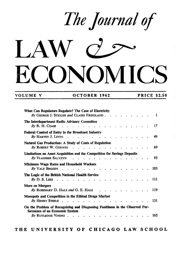 handle is hein.journals/jlecono5 and id is 1 raw text is: Th le Journal of
LAW
ECONOMICS
VOLUME V                 OCTOBER 1962                PRICE $2.50
What Can Regulators Regulate? The Case of Electricity
By GEORGE J. STIGLER and CLAIRE FRIEDLAND . ......... .
The Interdepartment Radio Advisory Committee
By R. H. COASE .....  .................           17
Federal Control of Entry in the Broadcast Industry
By HARVEY J. LEvIN ...................             49
Natural Gas Production: A Study of Costs of Regulation
By ROBERT W. GERWIG ....................... 69
Limitations on Asset Acquisition and the Competition for Savings Deposits
By VLADMIR SALYZYN ....  ...............           93
Minimum Wage Rates and Household Workers
By YALE BROZEN .....   .................          103
The Logic of the British National Health Service
By D. S. LEES ......  ..................         111
More on Mergers
By ROSEMARY D. HALE and G. E. HALE ... ..........  119
Monopoly and Competition in the Ethical Drugs Market
By HENRY STEELE ........................        131
On the Problem of Recognizing and Diagnosing Faultiness in the Observed Per-
formance of an Economic System
By RUTLEDGE VINING . ....... ................ 165
THE    UNIVERSITY          OF   CHICAGO        LAW    SCHOOL


