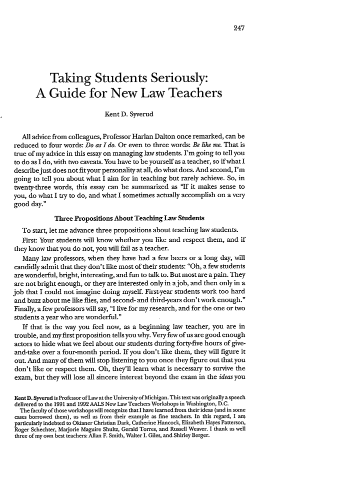 handle is hein.journals/jled43 and id is 257 raw text is: Taking Students Seriously:A Guide for New Law TeachersKent D. SyverudAll advice from colleagues, Professor Harlan Dalton once remarked, can bereduced to four words: Do as I do. Or even to three words: Be like me. That istrue of my advice in this essay on managing law students. I'm going to tell youto do as I do, with two caveats. You have to be yourself as a teacher, so if what Idescribe just does not fit your personality at all, do what does. And second, I'mgoing to tell you about what I aim for in teaching but rarely achieve. So, intwenty-three words, this essay can be summarized as If it makes sense toyou, do what I try to do, and what I sometimes actually accomplish on a verygood day.Three Propositions About Teaching Law StudentsTo start, let me advance three propositions about teaching law students.First: Your students will know whether you like and respect them, and ifthey know that you do not, you will fail as a teacher.Many law professors, when they have had a few beers or a long day, willcandidly admit that they don't like most of their students: Oh, a few studentsare wonderful, bright, interesting, and fun to talk to. But most are a pain. Theyare not bright enough, or they are interested only in ajob, and then only in ajob that I could not imagine doing myself. First-year students work too hardand buzz about me like flies, and second- and third-years don't work enough.Finally, a few professors will say, I live for my research, and for the one or twostudents a year who are wonderful.If that is the way you feel now, as a beginning law teacher, you are introuble, and my first proposition tells you why. Very few of us are good enoughactors to hide what we feel about our students during forty-five hours of give-and-take over a four-month period. If you don't like them, they will figure itout. And many of them will stop listening to you once they figure out that youdon't like or respect them. Oh, they'll learn what is necessary to survive theexam, but they will lose all sincere interest beyond the exam in the ideas youKentD. Syverud is Professor of Law at the University of Michigan. This text was originally a speechdelivered to the 1991 and 1992 AALS New Law Teachers Workshops in Washington, D.C.The faculty of those workshops will recognize that I have learned from their ideas (and in somecases borrowed them), as well as from their example as fine teachers. In this regard, I amparticularly indebted to Okianer Christian Dark, Catherine Hancock, Elizabeth Hayes Patterson,Roger Schechter, Marjorie Maguire Shultz, Gerald Torres, and Russell Weaver. I thank as wellthree of my own best teachers: Allan F. Smith, Walter I. Giles, and Shirley Berger.