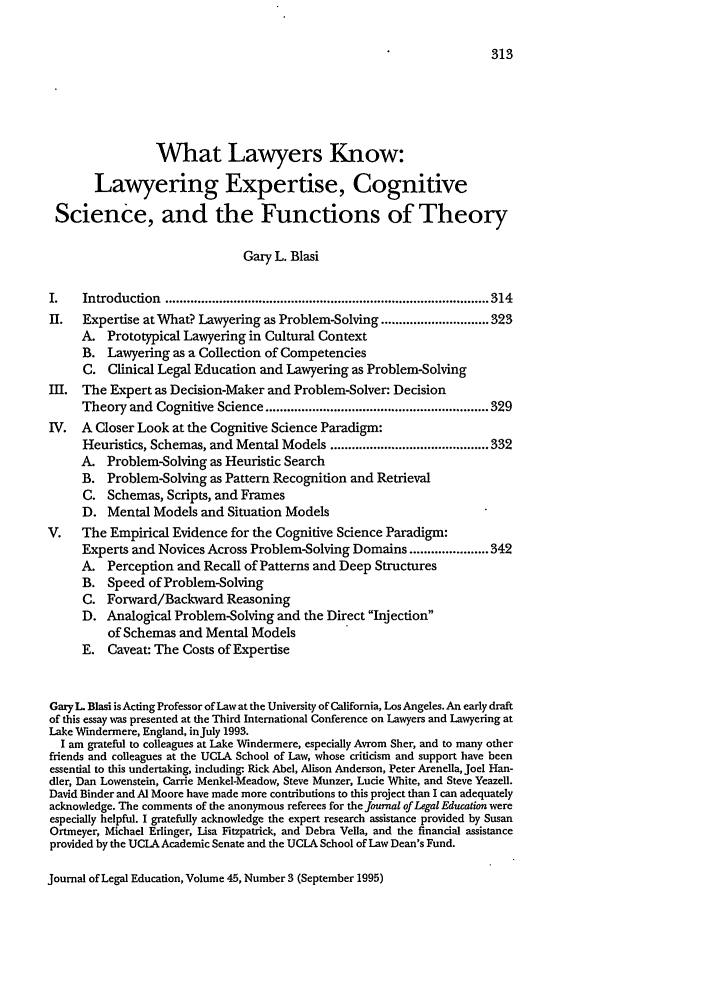 handle is hein.journals/jled45 and id is 323 raw text is: What Lawyers Know:Lawyering Expertise, CognitiveScience, and the Functions of TheoryGary L. BlasiI.   Introduction  .......................................................................................... 314I.  Expertise at What? Lawyering as Problem-Solving .............................. 323A. Prototypical Lawyering in Cultural ContextB. Lawyering as a Collection of CompetenciesC. Clinical Legal Education and Lawyering as Problem-SolvingI.  The Expert as Decision-Maker and Problem-Solver: DecisionTheory and Cognitive Science .............................................................. 329IV. A Closer Look at the Cognitive Science Paradigm:Heuristics, Schemas, and Mental Models ............................................ 332A. Problem-Solving as Heuristic SearchB. Problem-Solving as Pattern Recognition and RetrievalC. Schemas, Scripts, and FramesD. Mental Models and Situation ModelsV.    The Empirical Evidence for the Cognitive Science Paradigm:Experts and Novices Across Problem-Solving Domains ...................... 342A. Perception and Recall of Patterns and Deep StructuresB. Speed of Problem-SolvingC. Forward/Backward ReasoningD. Analogical Problem-Solving and the Direct Injectionof Schemas and Mental ModelsE. Caveat: The Costs of ExpertiseGary L Blasi is Acting Professor of Law at the University of California, Los Angeles. An early draftof this essay was presented at the Third International Conference on Lawyers and Lawyering atLake Windermere, England, inJuly 1993.I am grateful to colleagues at Lake Windermere, especially Avrom Sher, and to many otherfriends and colleagues at the UCLA School of Law, whose criticism and support have beenessential to this undertaking, including- Rick Abel, Alison Anderson, Peter Arenella, Joel Han-dler, Dan Lowenstein, Carrie MenkeI-Meadow, Steve Munzer, Lucie White, and Steve Yeazell.David Binder and Al Moore have made more contributions to this project than I can adequatelyacknowledge. The comments of the anonymous referees for the Journal of Legal Education wereespecially helpful. I gratefully acknowledge the expert research assistance provided by SusanOrtmeyer, Michael Eflinger, Lisa Fitzpatrick, and Debra Vella, and the financial assistanceprovided by the UCLA Academic Senate and the UCLA School of Law Dean's Fund.Journal of Legal Education, Volume 45, Number 3 (September 1995)