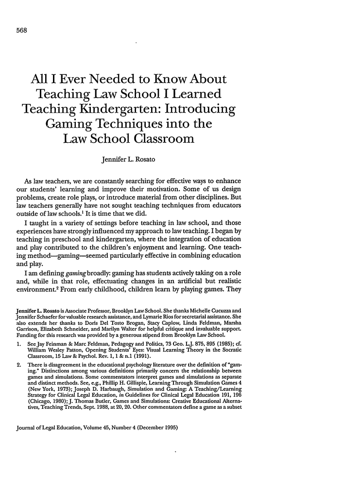 handle is hein.journals/jled45 and id is 578 raw text is: All I Ever Needed to Know About
Teaching Law School I Learned
Teaching Kindergarten: Introducing
Gaming Techniques into the
Law School Classroom
Jennifer L. Rosato
As law teachers, we are constantly searching for effective ways to enhance
our students' learning and improve their motivation. Some of us design
problems, create role plays, or introduce material from other disciplines. But
law teachers generally have not sought teaching techniques from educators
outside of law schools.' It is time that we did.
I taught in a variety of settings before teaching in law school, and those
experiences have strongly influenced my approach to law teaching. I began by
teaching in preschool and kindergarten, where the integration of education
and play contributed to the children's enjoyment and learning. One teach-
ing method-gaming seemed particularly effective in combining education
and play.
I am defining gamingbroadly: gaming has students actively taking on a role
and, while in that role, effectuating changes in an artificial but realistic
environment.2 From early childhood, children learn by playing games. They
Jennifer L Rosato is Associate Professor, Brooklyn Law School. She thanks Michelle Cucuzza and
Jennifer Schaefer for valuable research assistance, and Lymarie Rios forsecretarial assistance. She
also extends her thanks to Doris Del Tosto Brogan, Stacy Caplow, Linda Feldman, Marsha
Garrison, Elizabeth Schneider, and Marilyn Walter for helpful critique and invaluable support.
Funding for this research was provided by a generous stipend from Brooklyn Law School.
1. See Jay Feinman & Marc Feldman, Pedagogy and Politics, 73 Geo. LJ. 875, 895 (1985); cf.
William Wesley Patton, Opening Students' Eyes: Visual Learning Theory in the Socratic
Classroom, 15 Law & Psychol. Rev. 1, 1 & n.1 (1991).
2. There is disagreement in the educational psychology literature over the definition of gam-
ing. Distinctions among various definitions primarily concern the relationship between
games and simulations. Some commentators interpret games and simulations as separate
and distinct methods. See, e.g., Phillip H. Gillispie, Learning Through Simulation Games 4
(New York, 1973); Joseph D. Harbaugh, Simulation and Gaming- A Teaching/Learning
Strategy for Clinical Legal Education, in Guidelines for Clinical Legal Education 191, 196
(Chicago, 1980); J. Thomas Butler, Games and Simulations: Creative Educational Alterna-
tives, Teaching Trends, Sept. 1988, at 20, 20. Other commentators define a game as a subset

Journal of Legal Education, Volume 45, Number 4 (December 1995)


