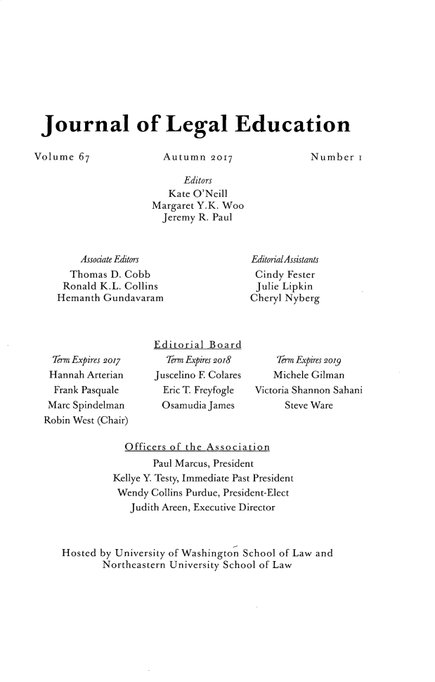 handle is hein.journals/jled67 and id is 1 raw text is: Journal of Legal EducationVolume 67Autumn 2017      Editors   Kate O'NeillMargaret Y.K. Woo  Jeremy R. Paul    Associate Editors  Thomas D. Cobb  Ronald K.L. CollinsHemanth GundavaramEditorialAssistantsCindy FesterJulie LipkinCheryl Nyberg  Term Expires 2017  Hannah Arterian  Frank Pasquale  Marc SpindelmanRobin West (Chair)Editorial Board  Term Expires 2oi8Juscelino E Colares  Eric T. Freyfogle  Osamudia James    Term Expires 2019    Michele GilmanVictoria Shannon Sahani      Steve Ware            Officers of the Association                 Paul Marcus, President         Kellye Y Testy, Immediate Past President         Wendy Collins Purdue, President-Elect             Judith Areen, Executive DirectorHosted by University of Washington School of Law and        Northeastern University School of LawNumber i