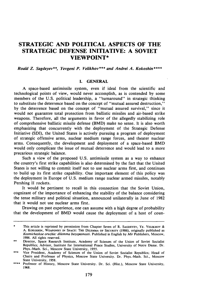 handle is hein.journals/jleg15 and id is 185 raw text is: STRATEGIC AND POLITICAL ASPECTS OF THESTRATEGIC DEFENSE INITIATIVE: A SOVIETVIEWPOINT*Roald Z. Sagdeyev**, Yevgeni P. Velikhov*** and Andrei A. Kokoshin****I. GENERALA space-based antimissile system, even if ideal from the scientific andtechnological points of view, would never accomplish, as is contended by somemembers of the U.S. political leadership, a turnaround in strategic thinkingto substitute the deterrence based on the concept of mutual assured destruction,by the deterrence based on the concept of mutual assured survival, since itwould not guarantee total protection from ballistic missiles and air-based strikeweapons. Therefore, all the arguments in favor of the allegedly stabilizing roleof comprehensive ballistic missile defense (BMD) make no sense. It is also worthemphasizing that concurrently with the deployment of the Strategic DefenseInitiative (SDI), the United States is actively pursuing a program of deploymentof strategic offensive arms, nuclear medium range forces, and theater nucleararms. Consequently, the development and deployment of a space-based BMDwould only complicate the issue of mutual deterrence and would lead to a moreprecarious strategic balance.Such a view of the proposed U.S. antimissile system as a way to enhancethe country's first strike capabilities is also determined by the fact that the UnitedStates is not willing to commit itself not to use nuclear arms first, and continuesto build up its first strike capability. One important element of this policy wasthe deployment in Europe of U.S. medium range nuclear armed missiles, notablyPershing II rockets.It would be pertinent to recall in this connection that the Soviet Union,cognizant of the importance of enhancing the stability of the balance consideringthe tense military and political situation, announced unilaterally in June of 1982that it would not use nuclear arms first.Drawing on past experience, one can assume with a high degree of probabilitythat the development of BMD would cause the deployment of a host of coun-*    This article is reprinted by permission from Chapter Seven of R. SAGDEYEV, YE. VELIKHOV &A. KOKosmN, WEAPONRY IN SPACE: THE DILEMMA OF SECURITY (1986), originally published asKosmicheskoe oruzhie: dilemma bezopasnosti. Published in English by Mir Publishers, Moscow,1986. All rights reserved.**   Director, Space Research Institute, Academy of Sciences of the Union of Soviet SocialistRepublics; Advisor, Institute for International Peace Studies, University of Notre Dame. Dr.Phys.-Math. Sci., Moscow State University, 1955.*    Vice President, Academy of Sciences of the Union of Soviet Socialist Republics; Head ofChairs and Professor of Physics, Moscow State University. Dr. Phys.-Math. Sci., MoscowState University, 1958.**** Professor of History, Moscow State University. Dr. Sci. (Hist.), Moscow State University,1968.