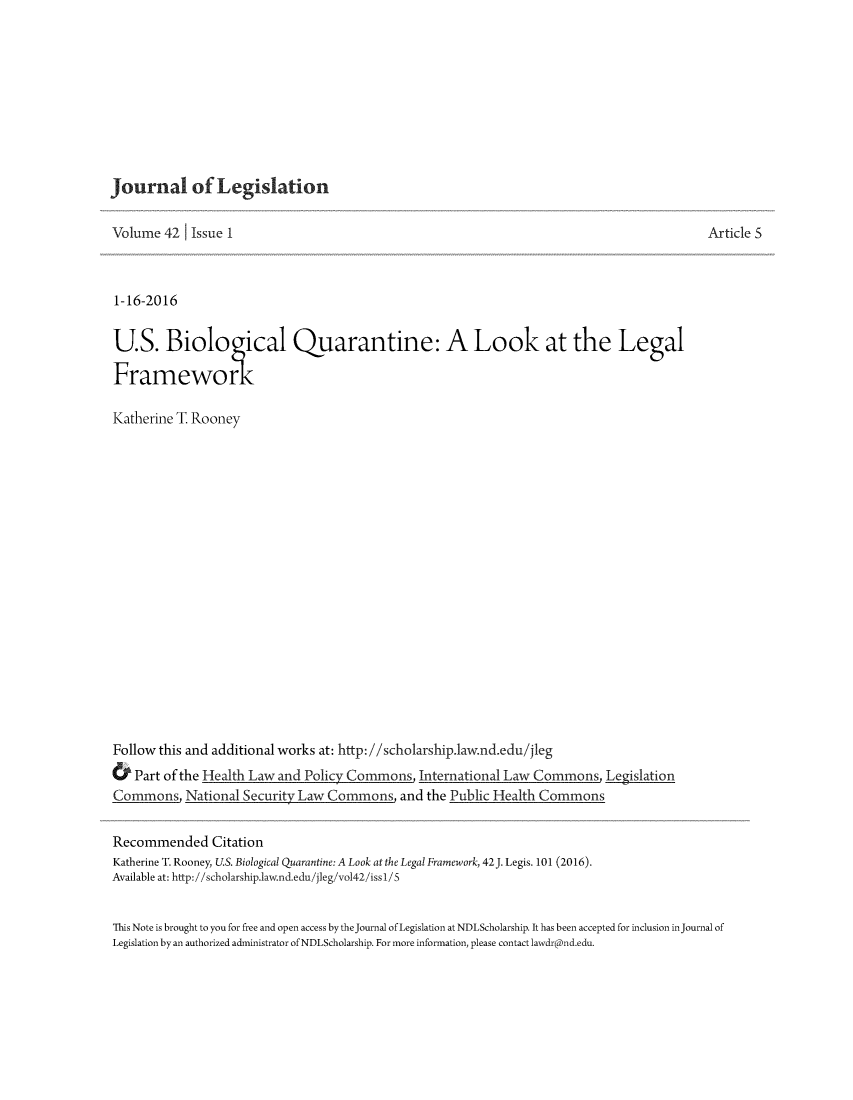 handle is hein.journals/jleg42 and id is 118 raw text is: 










Journal of Legislation

Volume 42 Issue 1



1-16-2016


U.S. Biologcal Quarantine: A Look at the Legal

Framework

Katherine T Rooney



















Follow this and additional works at: http://scholarship.law.nd.edu/jleg
& Part of the Health Law and Policy Commons, International Law Commons, Legislation
Commons, National Security Law Commons, and the Public Health Commons


Recommended Citation
Katherine T. Rooney, U.S. Biological Quarantine: A Look at the Legal Framework, 42J. Legis. 101 (2016).
Available at: http://scholarship.law.nd.edu /jleg,/vo142/issl/ S


Article S


This Note is brought to you for free and open access by the journal of Legislation at NDLScholarship. It has been accepted for inclusion in journal of
Legislation by an authorized administrator of NDLScholarship. For more information, please contact lawdr@nd.edu.


