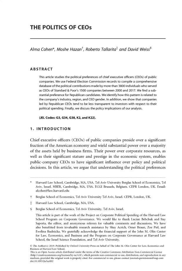 handle is hein.journals/jlegan11 and id is 1 raw text is: THE POLITICS OF CEOsAlma   Cohen*, Moshe Hazant, Roberto Tallaritat and David Weiss5ABSTRACT      This article studies the political preferences of chief executive officers (CEOs) of public      companies. We use Federal Election Commission records to compile a comprehensive      database of the political contributions made by more than 3800 individuals who served      as CEOs of Standard & Poor's 1500 companies between 2000 and 2017. We find a sub-      stantial preference for Republican candidates. We identify how this pattern is related to      the company's industry, region, and CEO gender. In addition, we show that companies      led by Republican CEOs tend to be less transparent to investors with respect to their      political spending. Finally, we discuss the policy implications of our analysis.      (JEL Codes: G3, G34, G38, K2, and K22).1.  INTRODUCTIONChief  executive  officers  (CEOs)   of public  companies preside over a significantfraction  of the American economy and wield substantial power over a majorityof the  assets held  by business   firms. Their  power   over  corporate   resources,  aswell  as their significant  stature  and  prestige  in the  economic system, enablespublic-company CEOs to have significant influence over policy and politicaldecisions.  In this article, we  argue  that understanding the political preferences*   Harvard Law School, Cambridge, MA, USA. Tel-Aviv University Berglas School of Economics, Tel    Aviv, Israel. NBER, Cambridge, MA, USA. ECGI Brussels, Belgium. CEPR London, UK. Email:    alcohen@law.harvard.edut   Berglas School of Economics, Tel-Aviv University Tel Aviv, Israel. CEPR, London, UK.I   Harvard Law School, Cambridge, MA, USA.§   Berglas School of Economics, Tel-Aviv University, Tel Aviv, Israel.    This article is part of the work of the Project on Corporate Political Spending of the Harvard Law    School Program on Corporate Governance. We  would like to thank Lucian Bebchuk and Itay    Saporta, the editor, and anonymous referees for valuable comments and discussions. We have    also benefitted from invaluable research assistance by Shay Acrich, Omer Braun, Zoe Piel, and    Ewelina Rudnicka. We gratefully acknowledge the financial support of the John M. Olin Center    for Law, Economics, and Business and the Program on Corporate Governance at Harvard Law    School, the Israel Science Foundation, and Tel-Aviv University.( The Author(s) 2019. Published by Oxford University Press on behalf of The John M. Olin Center for Law, Economics andBusiness at Harvard Law School.This is an Open Access article distributed under the terms of the Creative Commons Attribution Non-Commercial License(http://creativecommons.org/licenses/by-nc/4.0/), which permits non-commercial re-use, distribution, and reproduction in anymedium, provided the original work is properly cited. For commercial re-use, please contact joumals.permissions@oup.comdoi:10.1093/jla/lazOO2