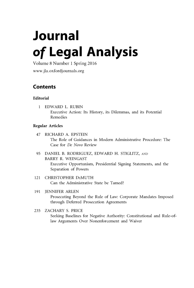 handle is hein.journals/jlegan8 and id is 1 raw text is: Journalof Legal AnalysisVolume 8 Number 1 Spring 2016www.jla.oxfordj ournals.orgContentsEditorial   1 EDWARD L. RUBIN        Executive Action: Its History, its Dilemmas, and its Potential        RemediesRegular Articles47 RICHARD A. EPSTEIN        The Role of Guidances in Modern Administrative Procedure: The        Case for De Novo Review  95 DANIEL B. RODRIGUEZ, EDWARD H. STIGLITZ, AND     BARRY R. WEINGAST        Executive Opportunism, Presidential Signing Statements, and the        Separation of Powers 121 CHRISTOPHER DEMUTH        Can the Administrative State be Tamed? 191 JENNIFER ARLEN        Prosecuting Beyond the Rule of Law: Corporate Mandates Imposed        through Deferred Prosecution Agreements 235 ZACHARY S. PRICE        Seeking Baselines for Negative Authority: Constitutional and Rule-of-        law Arguments Over Nonenforcement and Waiver