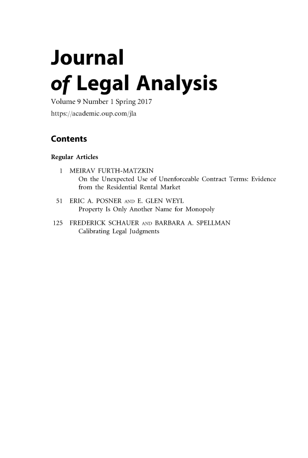 handle is hein.journals/jlegan9 and id is 1 raw text is: Journalof Legal AnalysisVolume 9 Number 1 Spring 2017https://academic.oup.com/jlaContentsRegular Articles  1  MEIRAV FURTH-MATZKIN       On the Unexpected Use of Unenforceable Contract Terms: Evidence       from the Residential Rental Market 51  ERIC A. POSNER AND E. GLEN WEYL       Property Is Only Another Name for Monopoly 125 FREDERICK SCHAUER AND BARBARA A. SPELLMAN       Calibrating Legal Judgments