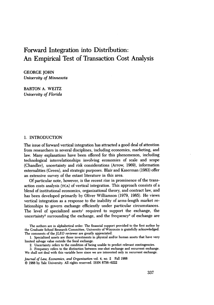 handle is hein.journals/jleo4 and id is 345 raw text is: Forward Integration into Distribution:
An Empirical Test of Transaction Cost Analysis
GEORGE JOHN
University of Minnesota
BARTON A. WEITZ
University of Florida
1. INTRODUCTION
The issue of forward vertical integration has attracted a good deal of attention
from researchers in several disciplines, including economics, marketing, and
law. Many explanations have been offered for this phenomenon, including
technological interrelationships involving economies of scale and scope
(Chandler), uncertainty and risk considerations (Arrow, 1969), information
externalities (Green), and strategic purposes. Blair and Kaserman (1983) offer
an extensive survey of the extant literature in this area.
Of particular note, however, is the recent rise in prominence of the trans-
action costs analysis (TCA) of vertical integration. This approach consists of a
blend of institutional economics, organizational theory, and contract law, and
has been developed primarily by Oliver Williamson (1979, 1985). He views
vertical integration as a response to the inability of arms-length market re-
lationships to govern exchange efficiently under particular circumstances.
The level of specialized assets' required to support the exchange, the
uncertainty2 surrounding the exchange, and the frequency3 of exchange are
The authors are in alphabetical order. The financial support provided to the first author by
the Graduate School Research Committee, University of Wisconsin is gratefully acknowledged.
The comments of the JLEO reviewer are greatly appreciated.
1. Specialized assets are those investments in physical and/or human assets that have very
limited salvage value outside the focal exchange.
2. Uncertainty refers to the condition of being unable to predict relevant contingencies.
3. Frequency refers to the distinction between one-shot exchange and recurrent exchange.
We shall not deal with this variable here since we are interested only in recurrent exchange.
Journal of Law, Economics, and Organization vol. 4, no. 2 Fall 1988
© 1988 by Yale University. All rights reserved. ISSN 8756-6222


