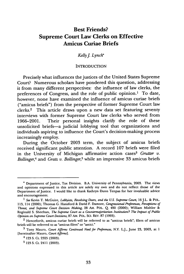 handle is hein.journals/jlp20 and id is 43 raw text is: Best Friends?
Supreme Court Law Clerks on Effective
Amicus Curiae Briefs
Kellyf Lynch*
INTRODUCTION
Precisely what influences the justices of the United States Supreme
Court? Numerous scholars have pondered this question, addressing
it from many different perspectives: the influence of law clerks, the
preferences of Congress, and the role of public opinion.1 To date,
however, none have examined the influence of amicus curiae briefs
(amicus briefs) from the perspective of former Supreme Court law
clerks.2 This article draws upon a new data set featuring seventy
interviews with former Supreme Court law clerks who served from
1966-2001.      Their personal insights       clarify  the   role  of these
unsolicited briefs-a judicial lobbying tool that organizations and
individuals aspiring to influence the Court's decision-making process
increasingly employ.
During the October 2003 term, the subject of amicus briefs
received significant public attention. A record 107 briefs were filed
in the University of Michigan affirmative action cases3 Grutter v.
Bollinger,4 and Gratz v. Bollinger,5 while an impressive 33 amicus briefs
* Department of Justice, Tax Division. BA. University of Pennsylvania, 2003. The views
and opinions expressed in this article are solely my own and do not reflect those of the
Department ofJustice. I would like to thank Kathryn Dunn Tenpas for her invaluable advice
and encouragement.
1 See Kevin T. McGuire, Lobbyists, Revolving Doors, and the U.S. Supreme Court, 16J.L. & POL.
113, 114 (2000); Thomas G. Hansford & David F. Damore, Congressional Preferences, Perceptions of
Threat, and Supreme Court Decision Making, 28 AM. POL. Q. 490 (2000); William Mishler &
Reginald S. Sheehan, The Supreme Court as a Countermajoritarian Institution? The Impact of Public
Opinion on Supreme Court Decisions, 87 AM. POL. Sci. REV. 87 (1993).
2 Henceforth, amicus curiae briefs will be referred to as amicus briefs; filers of amicus
briefs will be referred to as amicus filers or amici.
3 Tony Mauro, Court Affirms Continued Need for Preferences, N.Y. L.J., June 23, 2003, at I
[hereinafter Mauro, Court Affirms].
4 123 S. Ct. 2325 (2003).
5 123 S. Ct. 2411 (2003).


