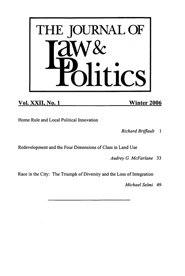 handle is hein.journals/jlp22 and id is 1 raw text is: Vol. XXII. No. 1Winter 2006Home Rule and Local Political InnovationRichard Briffault 1Redevelopment and the Four Dimensions of Class in Land UseAudrey G. McFarlane 33Race in the City: The Triumph of Diversity and the Loss of IntegrationMichael Selmi 49THE JOURNAL OFaw&olitics
