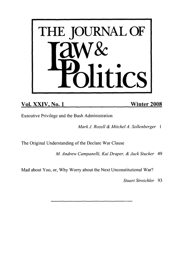 handle is hein.journals/jlp24 and id is 1 raw text is: THE JOURNAL OFaw&oliticsVol. XXIV, No. 1                                Winter 2008Executive Privilege and the Bush AdministrationMark J. Rozell & Mitchel A. Sollenberger 1The Original Understanding of the Declare War ClauseM, Andrew Campanelli, Kai Draper, & Jack Stucker 49Mad about Yoo, or, Why Worry about the Next Unconstitutional War?Stuart Streichler 93