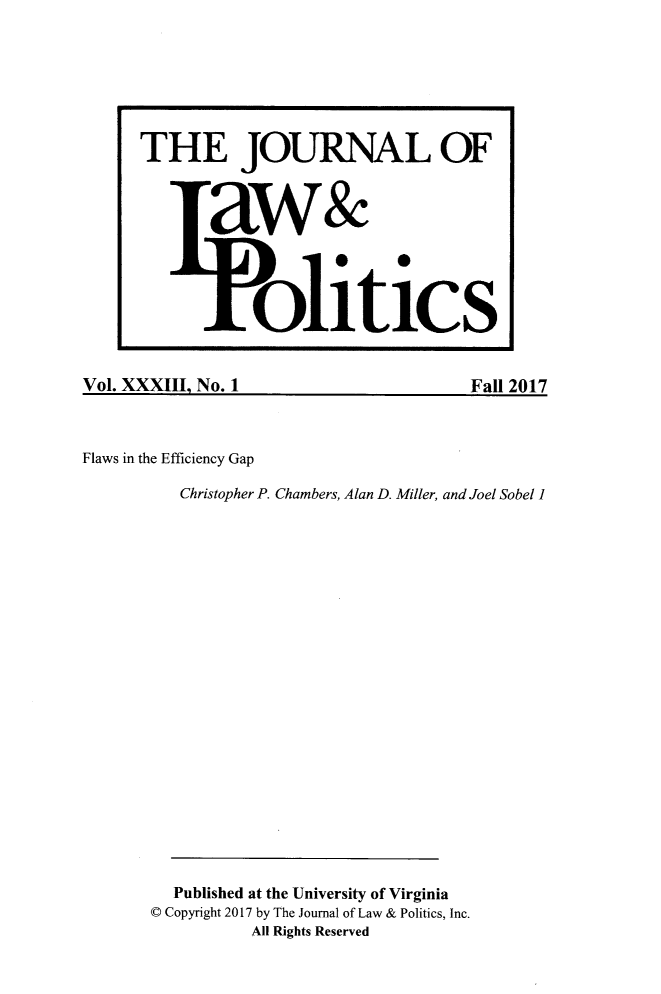handle is hein.journals/jlp33 and id is 1 raw text is: Vol. XXXIII. No. 1Fall 2017Flaws in the Efficiency Gap          Christopher P. Chambers, Alan D. Miller, and Joel Sobel 1          Published at the University of Virginia       C Copyright 2017 by The Journal of Law & Politics, Inc.                  All Rights ReservedTHE JOURNAL OF       aw&                 litics