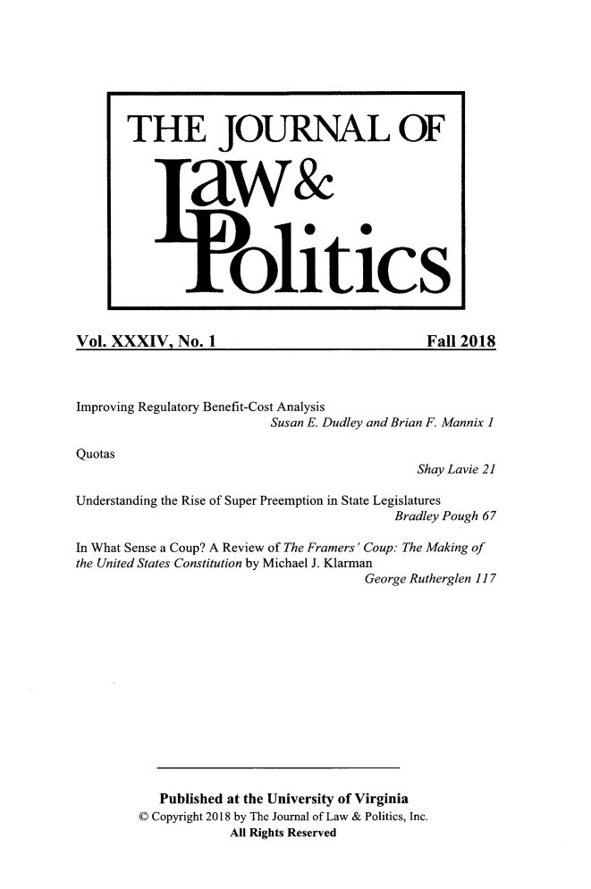 handle is hein.journals/jlp34 and id is 1 raw text is: Vol. XXXIV.   No. 1Fall 2018Improving Regulatory Benefit-Cost Analysis                          Susan E. Dudley and Brian F. Mannix 1Quotas                                              Shay Lavie 21Understanding the Rise of Super Preemption in State Legislatures                                           Bradley Pough 67In What Sense a Coup? A Review of The Framers' Coup: The Making ofthe United States Constitution by Michael J. Klarman                                       George Rutherglen 117           Published at the University of Virginia        © Copyright 2018 by The Journal of Law & Politics, Inc.                     All Rights ReservedTHE JOURNAL OF         aw&                    litics