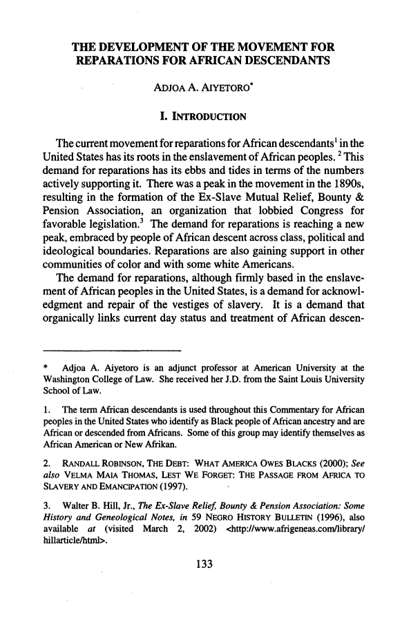 handle is hein.journals/jls3 and id is 141 raw text is: THE DEVELOPMENT OF THE MOVEMENT FORREPARATIONS FOR AFRICAN DESCENDANTSADJOA A. AIYETORO*I. INTRODUCTIONThe current movement for reparations for African descendants' in theUnited States has its roots in the enslavement of African peoples. 2 Thisdemand for reparations has its ebbs and tides in terms of the numbersactively supporting it. There was a peak in the movement in the 1890s,resulting in the formation of the Ex-Slave Mutual Relief, Bounty &Pension Association, an organization that lobbied Congress forfavorable legislation.3 The demand for reparations is reaching a newpeak, embraced by people of African descent across class, political andideological boundaries. Reparations are also gaining support in othercommunities of color and with some white Americans.The demand for reparations, although firmly based in the enslave-ment of African peoples in the United States, is a demand for acknowl-edgment and repair of the vestiges of slavery. It is a demand thatorganically links current day status and treatment of African descen-*   Adjoa A. Aiyetoro is an adjunct professor at American University at theWashington College of Law. She received her J.D. from the Saint Louis UniversitySchool of Law.1. The term African descendants is used throughout this Commentary for Africanpeoples in the United States who identify as Black people of African ancestry and areAfrican or descended from Africans. Some of this group may identify themselves asAfrican American or New Afrikan.2. RANDALL ROBINSON, THE DEBT: WHAT AMERICA OWES BLACKS (2000); Seealso VELMA MAIA THOMAS, LEST WE FORGET: THE PASSAGE FROM AFRICA TOSLAVERY AND EMANCIPATION (1997).3. Walter B. Hill, Jr., The Ex-Slave Relief, Bounty & Pension Association: SomeHistory and Geneological Notes, in 59 NEGRO HISTORY BuLLETIN (1996), alsoavailable at (visited March 2, 2002) <http://www.afrigeneas.comlibrary/hillarticle/html>.133