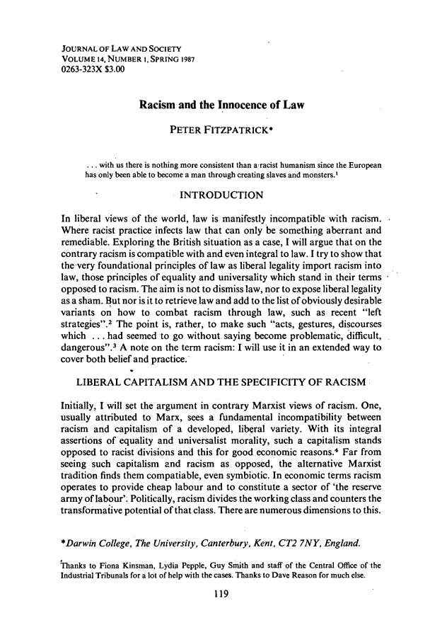handle is hein.journals/jlsocty14 and id is 129 raw text is: JOURNAL OF LAW AND SOCIETYVOLUME 14, NUMBER I, SPRING 19870263-323X $3.00Racism and the Innocence of LawPETER FITZPATRICK*... with us there is nothing more consistent than a:racist humanism since the Europeanhas only been able to become a man through creating slaves and monsters.'INTRODUCTIONIn liberal views of the world, law is manifestly incompatible with racism.Where racist practice infects law that can only be something aberrant andremediable. Exploring the British situation as a case, I will argue that on thecontrary racism is compatible with and even integral to law. I try to show thatthe very foundational principles of law as liberal legality import racism intolaw, those principles of equality and universality which stand in their termsopposed to racism. The aim is not to dismiss law, nor to expose liberal legalityas a sham. But nor is it to retrieve law and add to the list of obviously desirablevariants on how to combat racism through law, such as recent leftstrategies.2 The point is, rather, to make such acts, gestures, discourseswhich ... had seemed to go without saying become problematic, difficult,dangerous.3 A note on the term racism: I will use it in an extended way tocover both belief and practice.LIBERAL CAPITALISM AND THE SPECIFICITY OF RACISMInitially, I will set the argument in contrary Marxist views of racism. One,usually attributed to Marx, sees a fundamental incompatibility betweenracism and capitalism of a developed, liberal variety. With its integralassertions of equality and universalist morality, such a capitalism standsopposed to racist divisions and this for good economic reasons.4 Far fromseeing such capitalism and racism as opposed, the alternative Marxisttradition finds them compatiable, even symbiotic. In economic terms racismoperates to provide cheap labour and to constitute a sector of 'the reservearmy of labour'. Politically, racism divides the working class and counters thetransformative potential of that class. There are numerous dimensions to this.*Darwin College, The University, Canterbury, Kent, CT2 7NY, England.Thanks to Fiona Kinsman, Lydia Pepple, Guy Smith and staff of the Central Office of theIndustrial Tribunals for a lot of help with the cases. Thanks to Dave Reason for much else.
