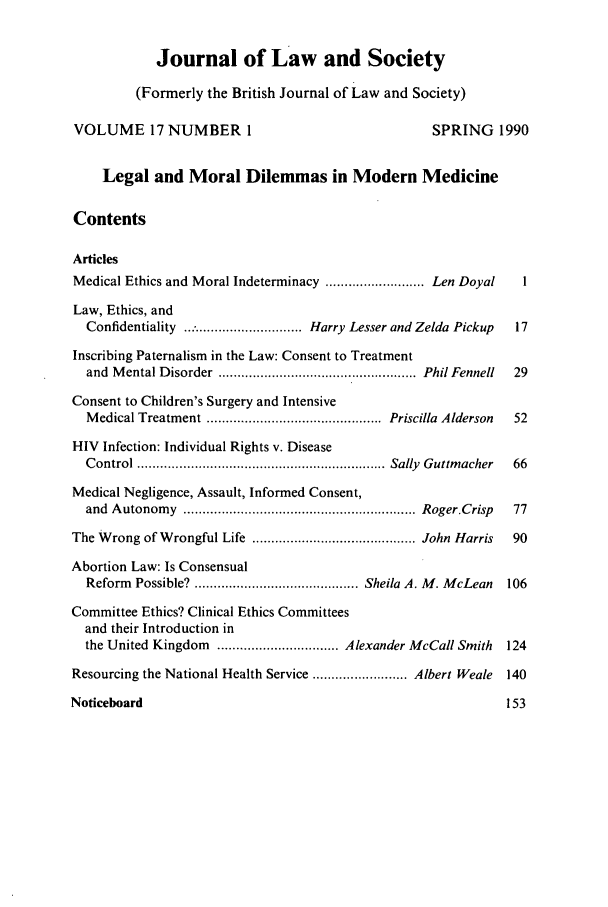 handle is hein.journals/jlsocty17 and id is 1 raw text is: Journal of Law and Society
(Formerly the British Journal of Law and Society)
VOLUME 17 NUMBER 1                                       SPRING 1990
Legal and Moral Dilemmas in Modern Medicine
Contents
Articles
Medical Ethics and Moral Indeterminacy .......................... Len Doyal  1
Law, Ethics, and
Confidentiality ................................ Harry Lesser and Zelda Pickup  17
Inscribing Paternalism in the Law: Consent to Treatment
and  M ental Disorder  .................................................... Phil Fennell  29
Consent to Children's Surgery and Intensive
M edical Treatment ..............................................  Priscilla  Alderson  52
HIV Infection: Individual Rights v. Disease
C ontrol ................................................................. Sally  Guttm acher  66
Medical Negligence, Assault, Informed Consent,
and  A utonom y  ............................................................. Roger.Crisp  77
The Wrong of Wrongful Life ........................................... John Harris  90
Abortion Law: Is Consensual
Reform Possible? ........................................... Sheila A. M. McLean  106
Committee Ethics? Clinical Ethics Committees
and their Introduction in
the United Kingdom   ................................ Alexander McCall Smith  124
Resourcing the National Health Service ......................... Albert Weale  140
Noticeboard                                                           153


