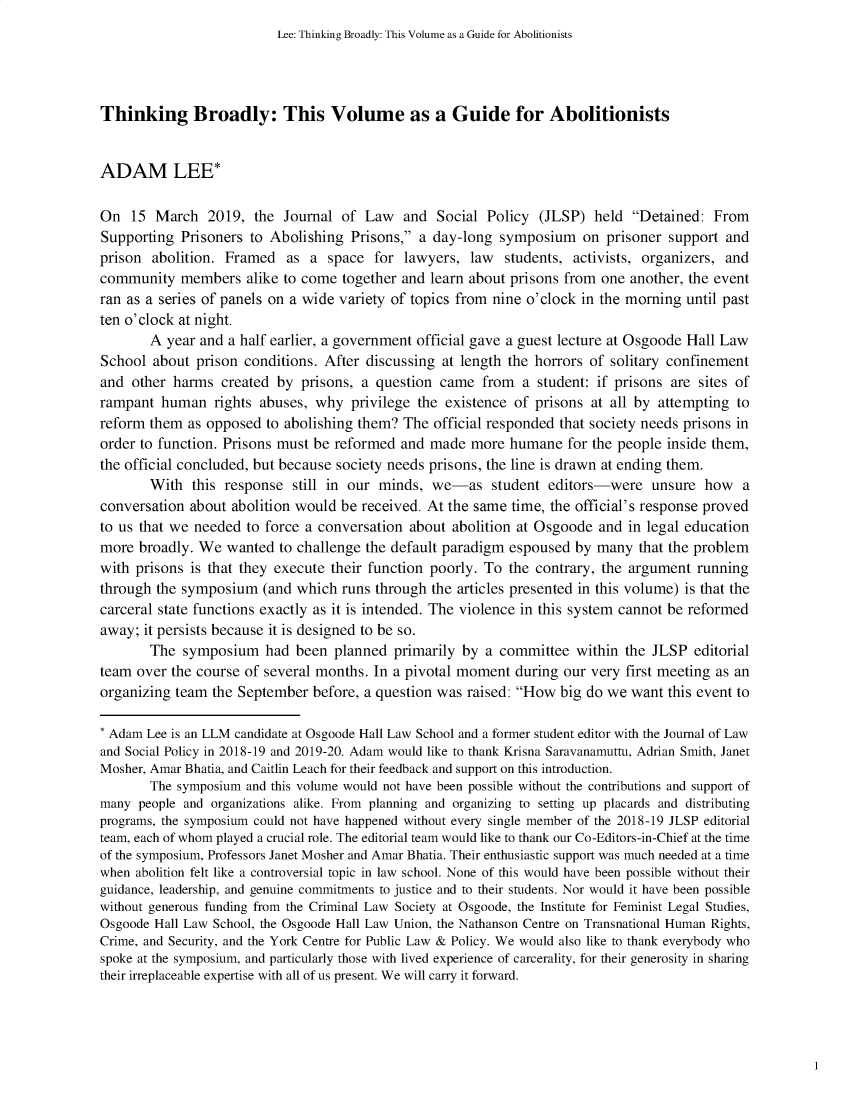 handle is hein.journals/jlsp33 and id is 1 raw text is: Lee: Thinking Broadly: This Volume as a Guide for AbolitionistsThinking Broadly: This Volume as a Guide for AbolitionistsADAM LEE*On   15 March   2019,  the Journal  of Law   and  Social Policy  (JLSP)  held  Detained:  FromSupporting  Prisoners to Abolishing  Prisons, a day-long  symposium on prisoner support andprison  abolition. Framed   as a  space  for lawyers,  law  students, activists, organizers, andcommunity   members   alike to come together and learn about prisons from one  another, the eventran as a series of panels on a wide variety of topics from nine o'clock in the morning until pastten o'clock at night.       A  year and a half earlier, a government official gave a guest lecture at Osgoode Hall LawSchool  about prison conditions. After discussing  at length the horrors of solitary confinementand  other harms  created by  prisons, a question came   from  a student: if prisons are sites oframpant  human   rights abuses, why  privilege the existence of  prisons at all by attempting toreform them  as opposed  to abolishing them? The  official responded that society needs prisons inorder to function. Prisons must be reformed  and made  more  humane  for the people inside them,the official concluded, but because society needs prisons, the line is drawn at ending them.       With   this response  still in our minds, we-as student editors-were unsure how aconversation about  abolition would be received. At the same time, the official's response provedto us that we needed  to force a conversation about abolition at Osgoode  and in legal educationmore  broadly. We  wanted  to challenge the default paradigm espoused by  many  that the problemwith prisons is that they execute their function poorly. To  the contrary, the argument runningthrough the symposium   (and which  runs through the articles presented in this volume) is that thecarceral state functions exactly as it is intended. The violence in this system cannot be reformedaway;  it persists because it is designed to be so.       The  symposium had been planned primarily by a committee within the JLSP editorialteam  over the course of several months. In a pivotal moment  during our very first meeting as anorganizing team  the September  before, a question was raised: How big do we  want this event to* Adam Lee is an LLM candidate at Osgoode Hall Law School and a former student editor with the Journal of Lawand Social Policy in 2018-19 and 2019-20. Adam would like to thank Krisna Saravanamuttu, Adrian Smith, JanetMosher, Amar Bhatia, and Caitlin Leach for their feedback and support on this introduction.       The symposium  and this volume would not have been possible without the contributions and support ofmany  people and organizations alike. From planning and organizing to setting up placards and distributingprograms, the symposium could not have happened without every single member of the 2018-19 JLSP editorialteam, each of whom played a crucial role. The editorial team would like to thank our Co-Editors-in-Chief at the timeof the symposium, Professors Janet Mosher and Amar Bhatia. Their enthusiastic support was much needed at a timewhen abolition felt like a controversial topic in law school. None of this would have been possible without theirguidance, leadership, and genuine commitments to justice and to their students. Nor would it have been possiblewithout generous funding from the Criminal Law Society at Osgoode, the Institute for Feminist Legal Studies,Osgoode Hall Law School, the Osgoode Hall Law Union, the Nathanson Centre on Transnational Human Rights,Crime, and Security, and the York Centre for Public Law & Policy. We would also like to thank everybody whospoke at the symposium, and particularly those with lived experience of carcerality, for their generosity in sharingtheir irreplaceable expertise with all of us present. We will carry it forward.
