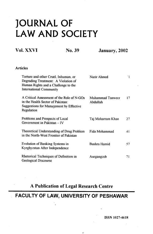 handle is hein.journals/jlsup26 and id is 1 raw text is: JOURNAL OFLAW AND SOCIETYVol. XXVINo. 39Articles   Torture and other Cruel, Inhuman, or   Degrading Treatment: A Violation of   Human Rights and a Challenge to the   International Community   A Critical Assessment of the Role of N-GOs   in the Health Sector of Pakistan:   Suggestions for Management by Effective   Regulation   Problems and Prospects of Local   Government in Pakistan - IV   Theoretical Understanding of Drug Problem   in the North-West Frontier of Pakistan   Evolution of Banking Systems in   Kyrghyzstan After Independence   Rhetorical Techniques of Definition in   Geological DiscourseJanuary,  2002Nazir AhmedMuhammad  TanweerAbdullahTaj Moharram KhanFida MohammadBushra HamidAurgangzeb        A Publication  of Legal  Research   CentreFACULTY OF LAW, UNIVERSITY OF PESHAWARISSN 1027-46181727415771