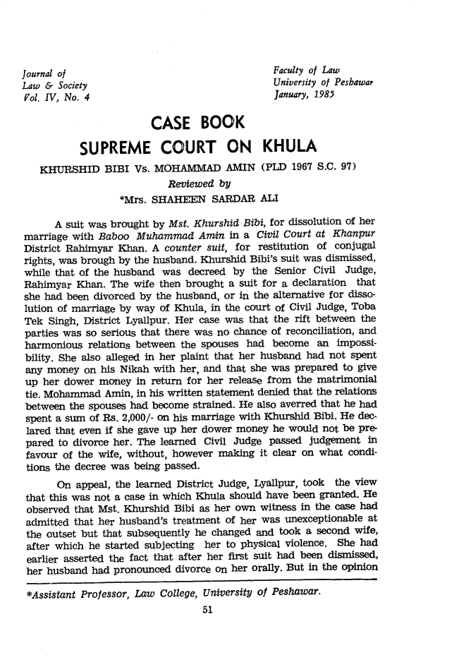 handle is hein.journals/jlsup4 and id is 59 raw text is: 




Journal of                                    Faculty of Law
Law &  Society                                University of Pesbawar
Vol. IV, No. 4                                January, 1985

                        CASE BOOK

           SUPREME COURT ON KHULA
   KHURSHID BIBI Vs. MOHAMMAD AMIN (PLD 1967 S.C. 97)
                           Reviewed by
                  *Mrs. SHAHEEN SARDAR ALI

      A suit was brought by Mst. Khurshid Bibi, for dissolution of her
marriage with Baboo  Muhammad   Amin  in a Civil Court at Khanpur
District Rahimyar Khan. A counter suit, for restitution of conjugal
rights, was brough by the husband. Khurshid Bibi's suit was dismissed,
while that of the husband was decreed  by the Senior Civil Judge,
Rahimyar  Khan. The wife then brought a suit for a declaration that
she had been divorced by the husband, or in the alternative for disso-
lution of marriage by way of Khula, in the court of Civil Judge, Toba
Tek  Singh, District Lyallpur. Her case was that the rift between the
parties was so serious that there was no chance of reconciliation, and
harmonious  relations between the spouses had become  an  impossi-
bility. She also alleged in her plaint that her husband had not spent
any  money on his Nikah with her, and that she was prepared to give
up  her dower money  in return for her release from the matrimonial
tie. Mohammad  Amin, in his written statement denied that the relations
between  the spouses had become strained. He also averred that he had
spent a sum of Rs. 2,000/- on his marriage with Khurshid Bibi. He dec-
lared that even if she gave up her dower money he would not be pre-
pared  to divorce her. The learned Civil Judge passed judgement in
favour  of the wife, without, however making it clear on what condi-
tions the decree was being passed.
      On  appeal, the learned District Judge, Lyallpur, took the view
 that this was not a case in which Khula should have been granted. He
 observed that Mst. Khurshid Bibi as her own witness in the case had
 admitted that her husband's treatment of her was unexceptionable at
 the outset but that subsequently he changed and took a second wife,
 after which he started subjecting her to physical violence. She had
 earlier asserted the fact that after her first suit had been dismissed,
 her husband had pronounced divorce on her orally. But in the opinion

 *Assistant Professor, Law College, University of Peshawar.
                                 51


