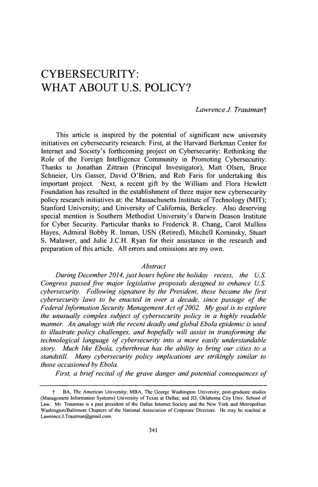 handle is hein.journals/jltp2015 and id is 349 raw text is: CYBERSECURITY:WHAT ABOUT U.S. POLICY?                                                    Lawrence   J. Trautmant     This  article is inspired by the potential of significant new universityinitiatives on cybersecurity research: First, at the Harvard Berkman Center forInternet and Society's forthcoming  project on Cybersecurity: Rethinking theRole  of the  Foreign Intelligence Community in Promoting Cybersecurity.Thanks   to Jonathan  Zittrain (Principal Investigator), Matt  Olsen, BruceSchneier,  Urs Gasser, David  O'Brien,  and  Rob  Faris for undertaking  thisimportant  project. Next,  a recent gift by the  William  and Flora HewlettFoundation  has resulted in the establishment of three major new cybersecuritypolicy research initiatives at: the Massachusetts Institute of Technology (MIT);Stanford University; and University of California, Berkeley. Also  deservingspecial mention  is Southern Methodist University's Darwin  Deason  Institutefor Cyber  Security. Particular thanks to Frederick R. Chang, Carol  MullinsHayes,  Admiral Bobby   R. Inman, USN   (Retired), Mitchell Kominsky, StuartS. Malawer,  and  Julie J.C.H. Ryan  for their assistance in the research andpreparation of this article. All errors and omissions are my own.                                  Abstract     During December   2014, just hours before the holiday recess, the  U.S.Congress  passed five major  legislative proposals designed to enhance  U.S.cybersecurity. Following  signature by  the President, these became the firstcybersecurity laws  to be  enacted in over  a decade,  since passage  of theFederal Information Security Management   Act of 2002. My  goal is to explorethe unusually  complex subject of cybersecurity policy in a highly readablemanner.  An  analogy with the recent deadly and global Ebola epidemic is usedto illustrate policy challenges, and hopefully will assist in transforming thetechnological language  of cybersecurity into a more  easily understandablestory. Much   like Ebola, cyberthreat has the ability to bring our cities to astandstill. Many  cybersecurity policy implications are strikingly similar tothose occasioned by Ebola.     First, a brief recital of the grave danger and potential consequences of     t  BA, The American University; MBA, The George Washington University; post-graduate studies(Management Information Systems) University of Texas at Dallas; and JD, Oklahoma City Univ. School ofLaw. Mr. Trautman is a past president of the Dallas Internet Society and the New York and MetropolitanWashington/Baltimore Chapters of the National Association of Corporate Directors. He may be reached atLawrence.J.Trautman@gmail.com.341