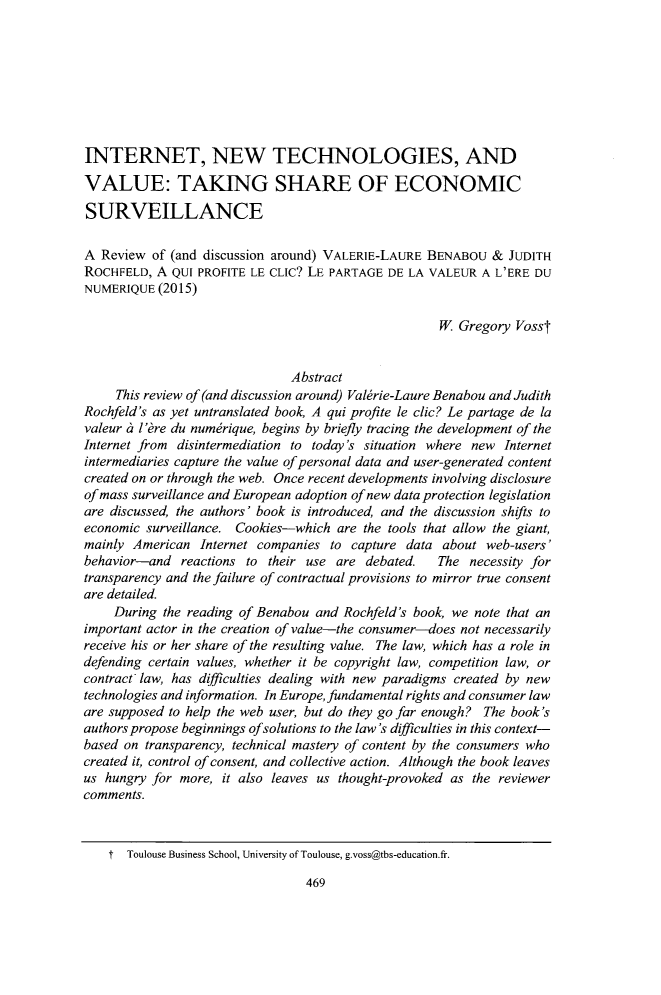 handle is hein.journals/jltp2017 and id is 481 raw text is: INTERNET, NEW TECHNOLOGIES, ANDVALUE: TAKING SHARE OF ECONOMICSURVEILLANCEA  Review of (and discussion around) VALERIE-LAURE  BENABOU  &  JUDITHROCHFELD,  A QUI PROFITE LE CLIC? LE PARTAGE  DE LA VALEUR  A L'ERE DUNUMERIQUE  (2015)                                                     W  Gregory  Vosst                               Abstract     This review of (and discussion around) Valkrie-Laure Benabou and JudithRochfeld's as yet untranslated book, A qui profite le clic? Le partage de lavaleur a l'are du numbrique, begins by briefly tracing the development of theInternet from disintermediation to today's situation where new Internetintermediaries capture the value of personal data and user-generated contentcreated on or through the web. Once recent developments involving disclosureof mass surveillance and European adoption of new data protection legislationare discussed, the authors' book is introduced, and the discussion shifts toeconomic surveillance. Cookies-which  are the tools that allow the giant,mainly American   Internet companies to capture data  about web-users'behavior-and   reactions to their use are debated.   The  necessity fortransparency and the failure of contractual provisions to mirror true consentare detailed.     During the reading of Benabou and Rochfeld's book, we note that animportant actor in the creation of value-the consumer-does not necessarilyreceive his or her share of the resulting value. The law, which has a role indefending certain values, whether it be copyright law, competition law, orcontract law, has difficulties dealing with new paradigms created by newtechnologies and information. In Europe, fundamental rights and consumer laware supposed to help the web user, but do they go far enough? The book'sauthors propose beginnings ofsolutions to the law's difficulties in this context-based on transparency, technical mastery of content by the consumers whocreated it, control of consent, and collective action. Although the book leavesus hungry for more,  it also leaves us thought-provoked as the reviewercomments.    t  Toulouse Business School, University of Toulouse, g.voss@tbs-education.fr.469
