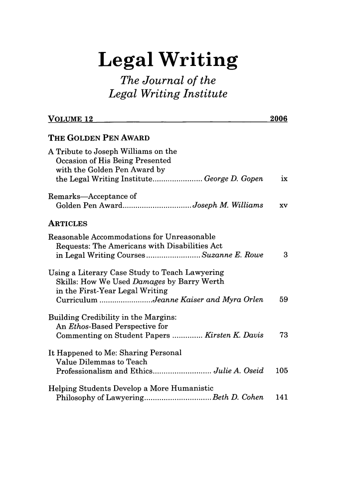 handle is hein.journals/jlwriins12 and id is 1 raw text is: Legal Writing
The Journal of the
Legal Writing Institute
VOLUME 12                                              2006
THE GOLDEN PEN AWARD
A Tribute to Joseph Williams on the
Occasion of His Being Presented
with the Golden Pen Award by
the Legal Writing Institute ....................... George D. Gopen  ix
Remarks-Acceptance of
Golden Pen Award ................................ Joseph M. Williams  xv
ARTICLES
Reasonable Accommodations for Unreasonable
Requests: The Americans with Disabilities Act
in Legal Writing Courses ......................... Suzanne E. Rowe  3
Using a Literary Case Study to Teach Lawyering
Skills: How We Used Damages by Barry Werth
in the First-Year Legal Writing
Curriculum ......................... Jeanne Kaiser and Myra Orlen  59
Building Credibility in the Margins:
An Ethos-Based Perspective for
Commenting on Student Papers .............. Kirsten K. Davis  73
It Happened to Me: Sharing Personal
Value Dilemmas to Teach
Professionalism and Ethics ........................... Julie A. Oseid  105
Helping Students Develop a More Humanistic
Philosophy of Lawyering ............................... Beth D. Cohen  141


