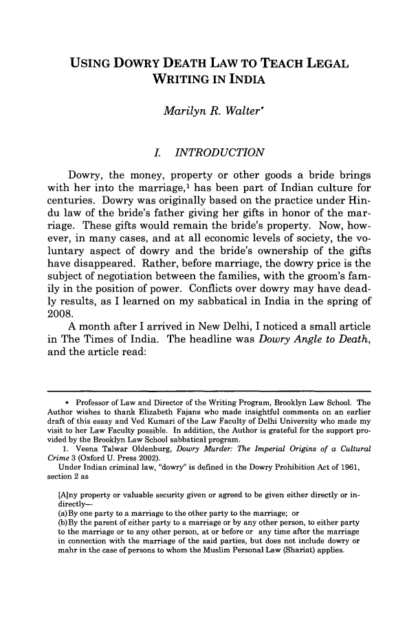 handle is hein.journals/jlwriins15 and id is 235 raw text is: USING DowRY DEATH LAW TO TEACH LEGAL
WRITING IN INDIA
Marilyn R. Walter*
I. INTRODUCTION
Dowry, the money, property or other goods a bride brings
with her into the marriage,1 has been part of Indian culture for
centuries. Dowry was originally based on the practice under Hin-
du law of the bride's father giving her gifts in honor of the mar-
riage. These gifts would remain the bride's property. Now, how-
ever, in many cases, and at all economic levels of society, the vo-
luntary aspect of dowry and the bride's ownership of the gifts
have disappeared. Rather, before marriage, the dowry price is the
subject of negotiation between the families, with the groom's fam-
ily in the position of power. Conflicts over dowry may have dead-
ly results, as I learned on my sabbatical in India in the spring of
2008.
A month after I arrived in New Delhi, I noticed a small article
in The Times of India. The headline was Dowry Angle to Death,
and the article read:
* Professor of Law and Director of the Writing Program, Brooklyn Law School. The
Author wishes to thank Elizabeth Fajans who made insightful comments on an earlier
draft of this essay and Ved Kumari of the Law Faculty of Delhi University who made my
visit to her Law Faculty possible. In addition, the Author is grateful for the support pro-
vided by the Brooklyn Law School sabbatical program.
1. Veena Talwar Oldenburg, Dowry Murder: The Imperial Origins of a Cultural
Crime 3 (Oxford U. Press 2002).
Under Indian criminal law, dowry is defined in the Dowry Prohibition Act of 1961,
section 2 as
[Any property or valuable security given or agreed to be given either directly or in-
directly-
(a)By one party to a marriage to the other party to the marriage; or
(b)By the parent of either party to a marriage or by any other person, to either party
to the marriage or to any other person, at or before or any time after the marriage
in connection with the marriage of the said parties, but does not include dowry or
mahr in the case of persons to whom the Muslim Personal Law (Shariat) applies.


