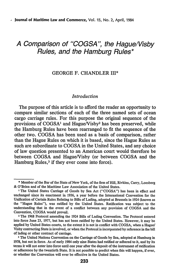 handle is hein.journals/jmlc15 and id is 237 raw text is: I Journal of Maritime Law and Commerce, Vol. 15, No. 2, April, 1984

A Comparison of COGSA, the Hague/Visby
Rules, and the Hamburg Rules*
GEORGE F. CHANDLER III*
Introduction
The purpose of this article is to afford the reader an opportunity to
compare similar sections of each of the three named sets of ocean
cargo carriage rules. For this purpose the original sequence of the
provisions of COGSAI and Hague/Visby2 has been preserved, while
the Hamburg Rules have been rearranged to fit the sequence of the
other two. COGSA has been used as a basis of comparison, rather
than the Hague Rules on which it is based, since the Hague Rules as
such are subordinate to COGSA in the United States, and any choice
of law question presented to an American court would therefore be
between COGSA and Hague/Visby (or between COGSA and the
Hamburg Rules,3 if they ever come into force).
* Member of the Bar of the State of New York, of the firm of Hill, Rivkins, Carry, Loesberg
& O'Brien and of the Maritime Law Association of the United States.
IThe United States Carriage of Goods by Sea Act (COGSA) has been in effect and
unchanged since its enactment in 1936, a year before the International Convention for the
Unification of Certain Rules Relating to Bills of Lading, adopted at Brussels in 1924 (known as
the Hague Rules), was ratified by the United States. Ratification was subject to the
understanding that in the event of a conflict between any provision of COGSA and the
Convention, COGSA would prevail.
2 The 1968 Protocol amending the 1924 Bills of Lading Convention. The Protocol entered
into force June 23, 1977, but has not been ratified by the United States. However, it may be
applied by United States courts, to the extent it is not in conflict with COGSA, when a Hague/
Visby contracting State is involved, or when the Protocol is incorporated by reference in the bill
of lading or other contract of carriage.
3 The United Nations Convention on the Carriage of Goods by Sea, adopted at Hamburg in
1978, but not in force. As of early 1984 only nine States had ratified or adhered to it, and by its
terms it will not enter into force until one year after the deposit of the instrument of ratification
or adherence by the twentieth State. It is not possible to predict when this will happen, if ever,
or whether the Convention will ever be effective in the United States.
233


