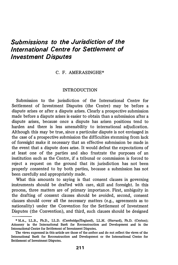 handle is hein.journals/jmlc5 and id is 223 raw text is: Submissions to the Jurisdiction of the
International Centre for Settlement of
Investment Disputes
C. F. AMERASINGHE*
INTRODUCTION
Submission to the jurisdiction of the International Centre for
Settlement of Investment Disputes (the Centre) may be before a
dispute arises or after a dispute arises. Clearly a prospective submission
made before a dispute arises is easier to obtain than a submission after a
dispute arises, because once a dispute has arisen positions tend to
harden and there is less amenability to international adjudication.
Although this may be true, since a particular dispute is not envisaged in
the case of a prospective submission the difficulties stemming from lack
of foresight make it necessary that an effective submission be made in
the event that a dispute does arise. It would defeat the expectations of
at least one of the parties and also frustrate the purposes of an
institution such as the Centre, if a tribunal or commission is forced to
reject a request on the ground that its jurisdiction has not been
properly consented to by both parties, because a submission has not
been carefully and appropriately made.
What this amounts to saying is that consent clauses in governing
instruments should be drafted with care, skill and foresight. In this
process, three matters are of primary importance. First, ambiguity in
the drafting of consent clauses should be avoided, second, consent
clauses should cover all the necessary matters (e.g., agreements as to
nationality) under the Convention for the Settlement of Investment
Disputes (the Convention), and third, such clauses should be designed
* M.A., LL.B., Ph.D., LL.D. (Cambridge/England), LL.M. (Harvard), Ph.D. (Ceylon);
Attorney in the International Bank for Reconstruction and Development and in the
International Centre for Settlement of Investment Disputes.
The views expressed in this article are those of the author and do not reflect the views of the
International Bank for Reconstruction and Development or the International Centre for
Settlement of Investment Disputes.
211


