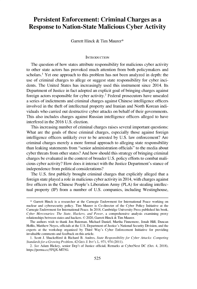 handle is hein.journals/jnatselp10 and id is 540 raw text is:     Persistent Enforcement: Criminal Charges as a Response to Nation-State Malicious Cyber Activity                         Garrett Hinck & Tim Maurer*                                 INTRODUCTION   The question of how states attribute responsibility for malicious cyber activityto other state actors has provoked much attention from both policymakers andscholars.1 Yet one approach to this problem has not been analyzed in depth: theuse of criminal charges to allege or suggest state responsibility for cyber inci-dents. The United States has increasingly used this instrument since 2014. ItsDepartment of Justice in fact adopted an explicit goal of bringing charges againstforeign actors responsible for cyber activity.2 Federal prosecutors have unsealeda series of indictments and criminal charges against Chinese intelligence officersinvolved in the theft of intellectual property and Iranian and North Korean indi-viduals who carried out destructive cyber attacks on behalf of their governments.This also includes charges against Russian intelligence officers alleged to haveinterfered in the 2016 U.S. election.   This increasing number of criminal charges raises several important questions:What are the goals of these criminal charges, especially those against foreignintelligence officers unlikely ever to be arrested by U.S. law enforcement? Arecriminal charges merely a more formal approach to alleging state responsibilitythan leaking statements from senior administration officials to the media aboutcyber threats from other states? And how should this strategy of bringing criminalcharges be evaluated in the context of broader U.S. policy efforts to combat mali-cious cyber activity? How does it interact with the Justice Department's stance ofindependence from political considerations?   The U.S. first publicly brought criminal charges that explicitly alleged that aforeign state played a role in malicious cyber activity in 2014, with charges againstfive officers in the Chinese People's Liberation Army (PLA) for stealing intellec-tual property (IP) from a number of U.S. companies, including Westinghouse,  * Garrett Hinck is a researcher at the Carnegie Endowment for International Peace working onnuclear and cybersecurity policy. Tim Maurer is Co-director of the Cyber Policy Initiative at theCarnegie Endowment for International Peace. In 2018, Cambridge University Press published his book,Cyber Mercenaries: The State, Hackers, and Power, a comprehensive analysis examining proxyrelationships between states and hackers. © 2020, Garrett Hinck & Tim Maurer.  The authors wish to thank Jon Bateman, Michael Daniel, Martha Finnemore, Jonah Hill, DuncanHollis, Matthew Noyes, officials at the U.S. Department of Justice's National Security Division, and theexperts at the workshop organized by Third Way's Cyber Enforcement Initiative for providinginvaluable comments and feedback on this article.  1. Scott J. Shackelford & Richard B. Andres, State Responsibility for Cyber Attacks: CompetingStandards for a Growing Problem, 42 GEO. J. INT'L L. 971, 974 (2011).  2. See Adam Hickey, senior Dep't of Justice official, Remarks at CyberNext DC (Oct. 4, 2018),https://perma.cc/5FQX-MT5G.
