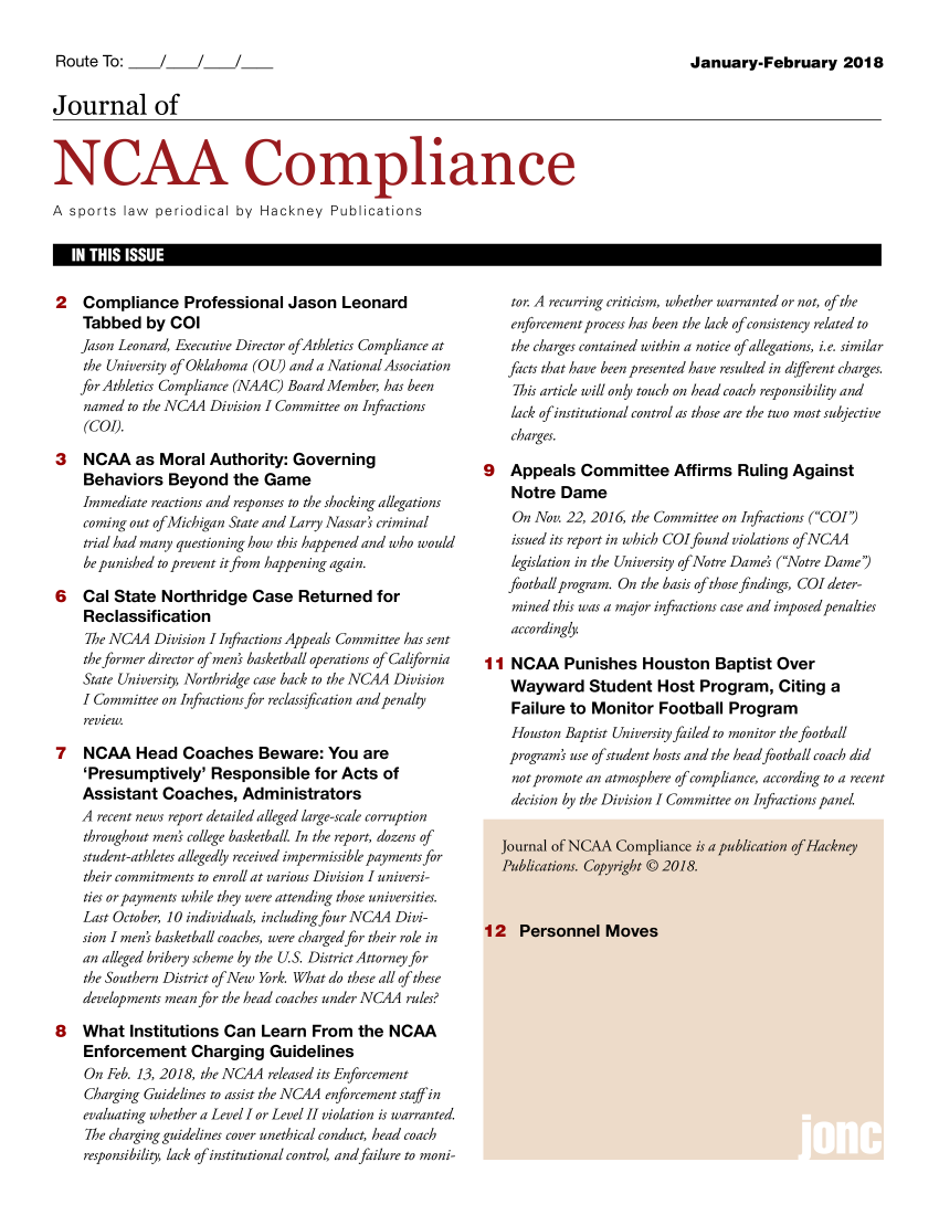 handle is hein.journals/jncaac2018 and id is 1 raw text is: Route To:  /Journal ofJanuary-February 2018N CA& ComplianceA sports law periodical by Hackney Publications2   Compliance Professional Jason Leonard    Tabbed by COl    Jason Leonard, Executive Director ofAthletics Compliance at    the University of Oklahoma (OU) and a National Association    for Athletics Compliance (NAAC) Board Member, has been    named to the NCAA Division I Committee on Inftactions    (COI).3   NCAA as Moral Authority: Governing    Behaviors Beyond the Game    Immediate reactions and responses to the shocking allegations    coming out ofMichigan State and Larry Nassar' criminal    trial had many questioning how this happened and who would    be punished to prevent itfrom happening again.6   Cal State Northridge Case Returned for    Reclassification    The NCAA Division I Infractions Appeals Committee has sent    the former director of men' basketball operations of California    State University, Northridge case back to the NCAA Division    I Committee on Infractionsfor reclassification andpenalty    review.7   NCAA Head Coaches Beware: You are    'Presumptively' Responsible for Acts of    Assistant Coaches, Administrators    A recent news report detailed alleged large-scale corruption    throughout men' college basketball. In the report, dozens of    student-athletes allegedly received impermissible payments for    their commitments to enroll at various Division I universi-    ties or payments while they were attending those universities.    Last October, 10 individuals, including four NCAA Divi-    sion I men' basketball coaches, were charged for their role in    an alleged bribery scheme by the US. District Attorney for    the Southern District of New York. What do these all of these    developments mean for the head coaches under NCAA rules?8   What Institutions Can Learn From the NCAA    Enforcement Charging Guidelines    On Feb. 13, 2018, the NCAA released its Enforcement    Charging Guidelines to assist the NCAA enforcement staff in    evaluating whether a Level I or Level II violation is warranted.    The charging guidelines cover unethical conduct, head coach    responsibility, lack of institutional control, andfailure to moni-    tor. A recurring criticism, whether warranted or not, of the    enforcementprocess has been the lack of consistency related to    the charges contained within a notice of allegations, i.e. similar    facts that have been presented have resulted in different charges.    This article will only touch on head coach responsibility and    lack of institutional control as those are the two most subjective    charges.9   Appeals Committee Affirms Ruling Against    Notre Dame    On Nov. 22, 2016, the Committee on Infractions (COI')    issued its report in which COIfound violations of NCAA    legislation in the University of Notre Dame' (Notre Dame)    football program. On the basis of those findings, COI deter-    mined this was a major infractions case and imposed penalties    accordingly.I I NCAA Punishes Houston Baptist Over    Wayward Student Host Program, Citing a    Failure to Monitor Football Program    Houston Baptist University failed to monitor the football    programs use ofstudent hosts and the head football coach did    notpromote an atmosphere of compliance, according to a recent    decision by the Division I Committee on Infractions panel.::::::::::::::::::::::::::::::::::::::::::::::::::::::::::::::::::::::::::::::::::::::::::::::::::::::::::::::::::::::::::::::::::::::::.:::::::::::::::::::::::::::::::::::::::::::::::::::::::::::::::::::::::::::::::::::::::::::::::::::::::::::::::::::::::::::::::::::::::::::::::::::::::::::::::::::::::::::::::::::::::::::::::::::::::::::::::::::::::::::::::::::::::::::::::::::::::::::::::::::::::::::::::    ObMIKO:s  Cayih                 bli 2OLH     k....... ......  -4r f            :::::::::::::::::::::::::::::::::::::::::::::::::::::::::::::::::::::::::::::::::::::::::::::::::::::::::::::::::::::::::::::::::::::::::::::::::::::::::::::::::::::::::::::::::::::::::::::::::::::::::::::::::....::::::::::::::::::::::::.......:::::::::::::::::::::::::::::::I  IN THIS ISSUE                                                                                                     I