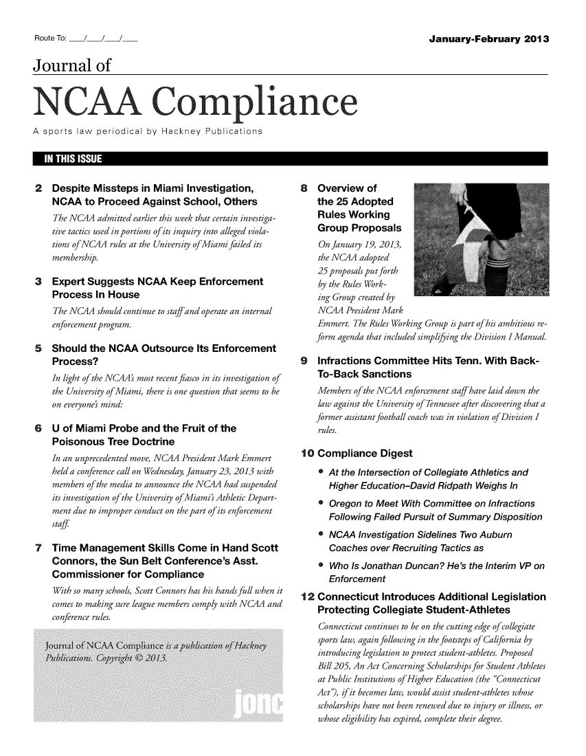 handle is hein.journals/jncaac6 and id is 1 raw text is: January-February 2013Journal ofNCAA Coml ianceA sports  law periodical by Hackney   Publications2   Despite  Missteps  in Miami  Investigation,    NCAA   to Proceed   Against School,  Others    The NC4A  admitted earlier this week that certain investiga-    tive tactics used in portions of its inquiry into alleged viola-    tions ofNCAA rules at the University ofMiamifailed its    membership.3   Expert  Suggests   NCAA   Keep  Enforcement    Process  In House    The NC4A  should continue to staffand operate an internal    enforcement program.5   Should  the NCAA   Outsource   Its Enforcement    Process?    In light of the NC4A' most recent fiasco in its investigation of    the University ofMiami, there is one question that seems to be    on everyone' mind:6   U of Miami  Probe  and  the Fruit of the    Poisonous   Tree Doctrine    In an unprecedented move, NC4A President Mark Emmert    held a conference call on Wednesday, January 23, 2013 with    members ofthe media to announce the NC4A had suspended    its investigation of the University ofMiami's Athletic Depart-    ment due to improper conduct on the part of its enforcement    staff7   Time  Management Skills Come in Hand Scott    Connors,  the  Sun Belt Conference's   Asst.    Commissioner for Compliance    With so many schools, Scott Connors has his hands full when it    comes to making sure league members comply with NC4A and    conference rules.8   Overview   of    the 25 Adopted    Rules Working    Group  Proposals    On January 19, 2013,    the NCA4 adopted    25 proposals put forth    by the Rules Work-    ing Group created by    NCAA  President Mark    Emmert. The Rules Working Group is part ofhis ambitious re-    form agenda that included simplijing the Division I Manual.9   Infractions Committee Hits Tenn. With Back-    To-Back  Sanctions    Members of the NC4A enforcement staff have laid down the    law against the University of Tennessee after discovering that a    former assistant football coach was in violation of Division I    rules.10  Compliance Digest    * At the Intersection of Collegiate Athletics and      Higher Education-David  Ridpath Weighs  In    * Oregon  to Meet With Committee  on Infractions      Following Failed Pursuit of Summary Disposition    * NCAA   Investigation Sidelines Two Auburn      Coaches  over Recruiting Tactics as    * Who  Is Jonathan Duncan?  He's the Interim VP on      Enforcement12  Connecticut   Introduces  Additional  Legislation    Protecting  Collegiate Student-Athletes    Connecticut continues to be on the cutting edge of collegiate    sports law, again following in the footsteps of California by    introducing legislation to protect student-athletes. Proposed    Bill 205, An Act Concerning Scholarships for Student Athletes    at Public Institutions of Higher Education (the Connecticut    Act'), if it becomes law, would assist student-athletes whose    scholarships have not been renewed due to injury or illness, or    whose eligibility has expired, complete their degree.I  IN THIS ISSUE                                                                                                 IRoute To:  /
