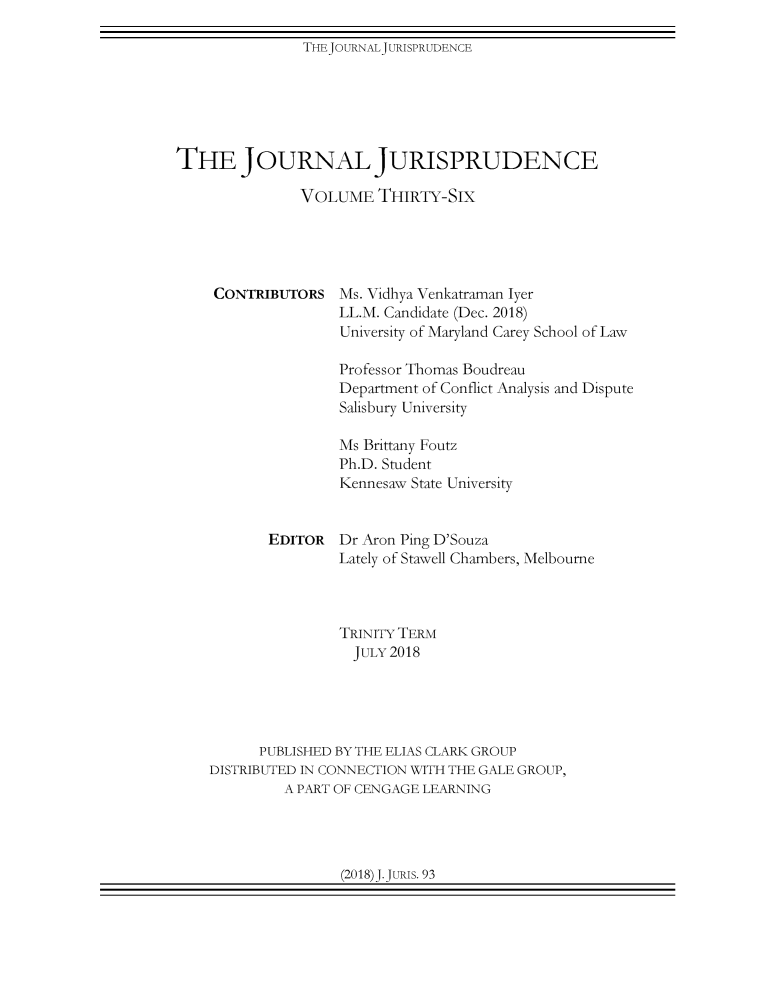handle is hein.journals/jnljur36 and id is 1 raw text is: THEJOURNALJURISPRUDENCETHE JOURNAL JURISPRUDENCE               VOLUME   THIRTY-SIXCONTRIBUTORSMs. Vidhya Venkatraman IyerLL.M. Candidate (Dec. 2018)University of Maryland Carey School of Law               Professor Thomas Boudreau               Department of Conflict Analysis and Dispute               Salisbury University               Ms Brittany Foutz               Ph.D. Student               Kennesaw State University       EDITOR  Dr Aron Ping D'Souza               Lately of Stawell Chambers, Melbourne               TRINITY TERM                 JULY 2018      PUBLISHED BY THE ELIAS CLARK GROUPDISTRIBUTED IN CONNECTION WITH THE GALE GROUP,         A PART OF CENGAGE LEARNING(2018)J.JURIS. 93