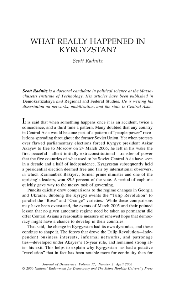 handle is hein.journals/jnlodmcy17 and id is 316 raw text is: 








    WHAT REALLY HAPPENED IN

                  KYRGYZSTAN?

                         Scott Radnitz






Scott Radnitz is a doctoral candidate in political science at the Massa-
chusetts Institute of Technology. His articles have been published in
Demokratizatsiya and Regional and Federal Studies. He is writing his
dissertation on networks, mobilization, and the state in Central Asia.


It is said that when something happens once it is an accident, twice a
coincidence, and a third time a pattern. Many doubted that any country
in Central Asia would become part of a pattern of people power revo-
lutions spreading throughout the former Soviet Union. Yet when protests
over flawed parliamentary elections forced Kyrgyz president Askar
Akayev  to flee to Moscow on 24 March 2005, he left in his wake the
first peaceful-albeit initially extraconstitutional-transfer of power
that the five countries of what used to be Soviet Central Asia have seen
in a decade and a half of independence. Kyrgyzstan subsequently held
a presidential election deemed free and fair by international observers,
in which Kurmanbek  Bakiyev, former prime minister and one of the
uprising's leaders, won 89.5 percent of the vote. A period of euphoria
quickly gave way to the messy task of governing.
   Pundits quickly drew comparisons to the regime changes in Georgia
and Ukraine, dubbing  the Kyrgyz events the Tulip Revolution to
parallel the Rose and Orange varieties. While these comparisons
may  have been overstated, the events of March 2005 and their pointed
lesson that no given autocratic regime need be taken as permanent did
offer Central Asians a reasonable measure of renewed hope that democ-
racy might have a chance to develop in their countries.
   That said, the change in Kyrgyzstan had its own dynamics, and these
continue to shape it. The forces that drove the Tulip Revolution-inde-
pendent  business  interests, informal networks,  and patronage
ties-developed under Akayev's 15-year rule, and remained strong af-
ter his exit. This helps to explain why Kyrgyzstan has had a putative
revolution that in fact has been notable more for continuity than for

          Journal of Democracy Volume 17, Number 2 April 2006
© 2006 National Endowment for Democracy and The Johns Hopkins University Press


