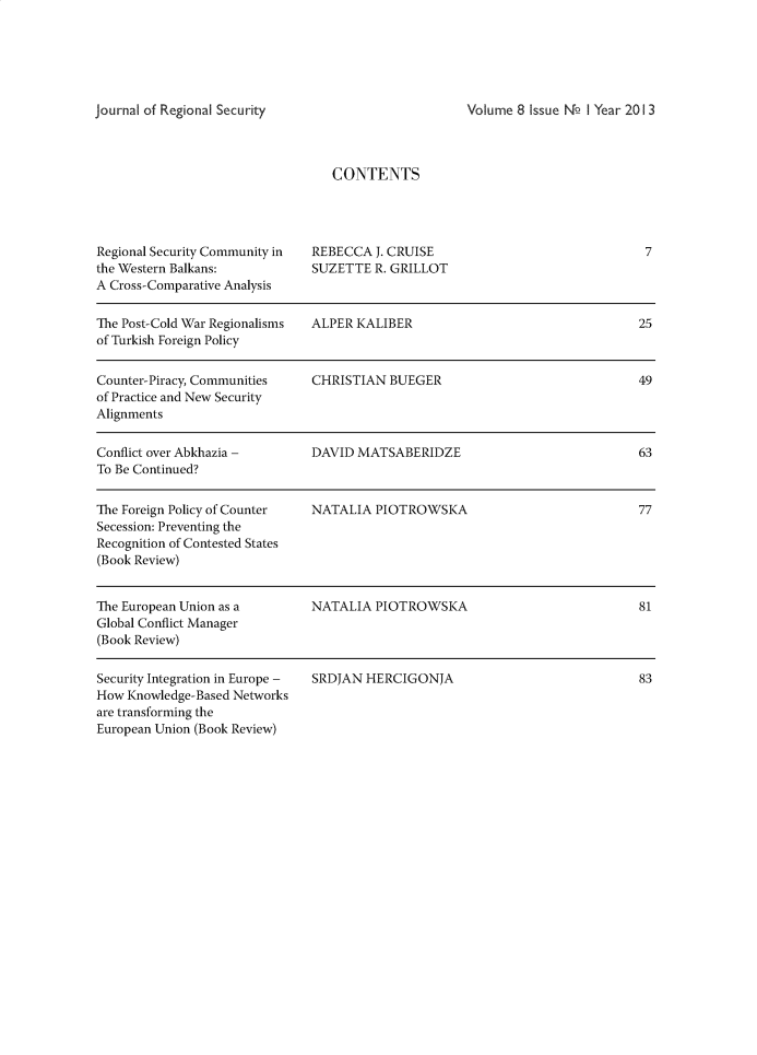 handle is hein.journals/jnrsc8 and id is 1 raw text is: Volume 8 Issue Nof I Year 2013CONTENTSRegional Security Community inthe Western Balkans:A Cross-Comparative AnalysisREBECCA  J. CRUISESUZETTE  R. GRILLOTThe Post-Cold War Regionalisms ALPER  KALIBER                                 25of Turkish Foreign PolicyCounter-Piracy, Communities    CHRISTIAN  BUEGER                              49of Practice and New SecurityAlignmentsConflict over Abkhazia -       DAVID  MATSABERIDZE                            63To Be Continued?The Foreign Policy of Counter  NATALIA  PIOTROWSKA                            77Secession: Preventing theRecognition of Contested States(Book Review)The European Union as a        NATALIA  PIOTROWSKA                             81Global Conflict Manager(Book Review)Security Integration in Europe -How Knowledge-Based Networksare transforming theEuropean Union (Book Review)SRDJAN  HERCIGONJA783Journal of Regional Security