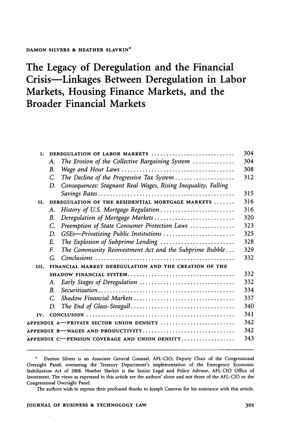 handle is hein.journals/jobtela4 and id is 305 raw text is: DAMON SILVERS & HEATHER SLAVKIN*The Legacy of Deregulation and the FinancialCrisis-Linkages Between Deregulation in LaborMarkets, Housing Finance Markets, and theBroader Financial Markets     i. DEREGULATION OF LABOR MARKETS ................................ 304        A. The Erosion of the Collective Bargaining System ..............  304        B.  Wage and Hour Laws ......................................   308        C. The Decline of the Progressive Tax System ....................  312        D. Consequences: Stagnant Real Wages, Rising Inequality, Falling            Savings Rates .............................................. 315    II. DEREGULATION OF THE RESIDENTIAL MORTGAGE MARKETS .......        316        A. History of U.S. Mortgage Regulation ......................... 316        B. Deregulation of Mortgage Markets ........................... 320        C. Preemption of State Consumer Protection Laws ............... 323        D. GSEs-Privatizing Public Institutions ........................ 325        E. The Explosion of Subprime Lending .........................  328        F. The Community Reinvestment Act and the Subprime Bubble...    329        G.  Conclusions ..............................................  332   III. FINANCIAL MARKET DEREGULATION AND THE CREATION OF THE        SHADOW FINANCIAL SYSTEM ......................................... 332        A.  Early Stages of Deregulation  ................................  332        B.  Securitization  ..............................................  334        C.  Shadow Financial M arkets .................................. 337        D.  The End of Glass-Steagall ...................................  340   IV.  CONCLUSION  ..................................................  341APPENDIX A-PRIVATE SECTOR UNION DENSITY ............................. 342APPENDIX B-WAGES AND PRODUCTIVITY ................................... 342APPENDIX C-PENSION COVERAGE AND UNION DENSITY ..................... 343      Damon Silvers is an Associate General Counsel, AFL-CIO; Deputy Chair of the CongressionalOversight Panel, overseeing the Treasury Department's implementation of the Emergency EconomicStabilization Act of 2008. Heather Slavkin is the Senior Legal and Policy Advisor, AFL-CIO Office ofInvestment. The views as expressed in this article are the authors' alone and not those of the AFL-CIO or theCongressional Oversight Panel.   The authors wish to express their profound thanks to Joseph Canovas for his assistance with this article.JOURNAL OF BUSINESS & TECHNOLOGY LAW