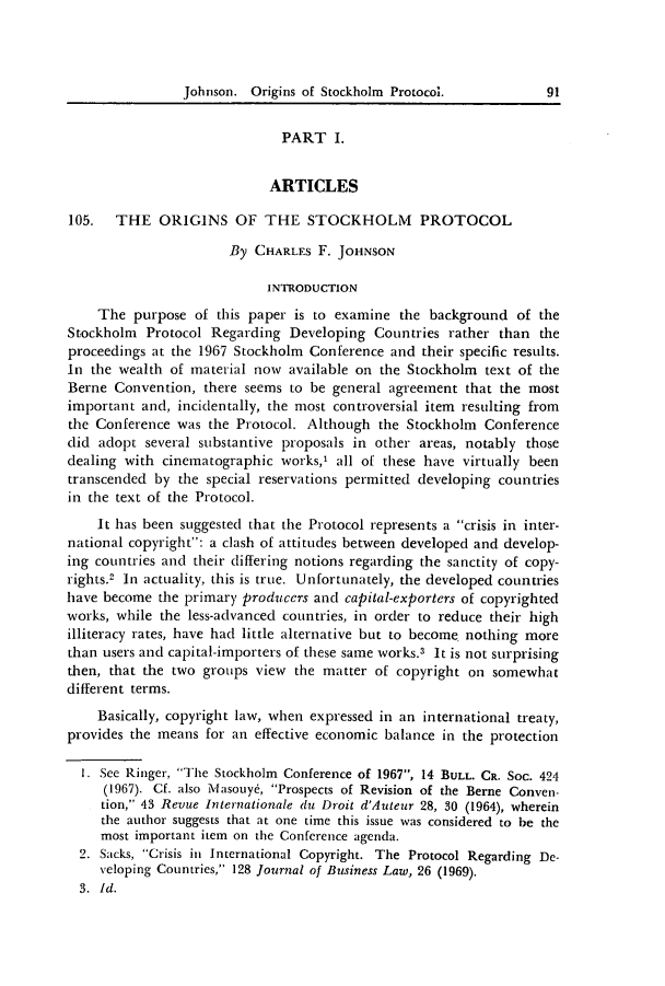 handle is hein.journals/jocoso18 and id is 99 raw text is: Johnson. Origins of Stockholm Protocol.

PART I.
ARTICLES
105. THE ORIGINS OF THE STOCKHOLM PROTOCOL
By CHARLES F. JOHNSON
INTRODUCTION
The purpose of this paper is to examine the background of the
Stockholm Protocol Regarding Developing Countries rather than the
proceedings at the 1967 Stockholm Conference and their specific results.
In the wealth of material now available on the Stockholm text of the
Berne Convention, there seems to be general agreement that the most
important and, incidentally, the most controversial item resulting from
the Conference was the Protocol. Although the Stockholm Conference
did adopt several substantive proposals in other areas, notably those
dealing with cinematographic works,' all of these have virtually been
transcended by the special reservations permitted developing countries
in the text of the Protocol.
It has been suggested that the Protocol represents a crisis in inter-
national copyright: a clash of attitudes between developed and develop-
ing countries and their differing notions regarding the sanctity of copy-
rights.2 In actuality, this is true. Unfortunately, the developed countries
have become the primary producers and capital-exporters of copyrighted
works, while the less-advanced countries, in order to reduce their high
illiteracy rates, have had little alternative but to become nothing more
than users and capital-importers of these same works.3 It is not surprising
then, that the two groups view the matter of copyright on somewhat
different terms.
Basically, copyright law, when expressed in an international treaty,
provides the means for an effective economic balance in the protection
1. See Ringer, The Stockholm Conference of 1967, 14 BULL. CR. Soc. 424
(1967). Cf. also Masouy6, Prospects of Revision of the Berne Conven-
tion, 43 Revue Internationale du Droit d'Auteur 28, 30 (1964), wherein
the author suggests that at one time this issue was considered to be the
most important item on the Conference agenda.
2. Sacks, Crisis in International Copyright. The Protocol Regarding De-
veloping Countries, 128 Journal of Business Law, 26 (1969).
3. Id.

91


