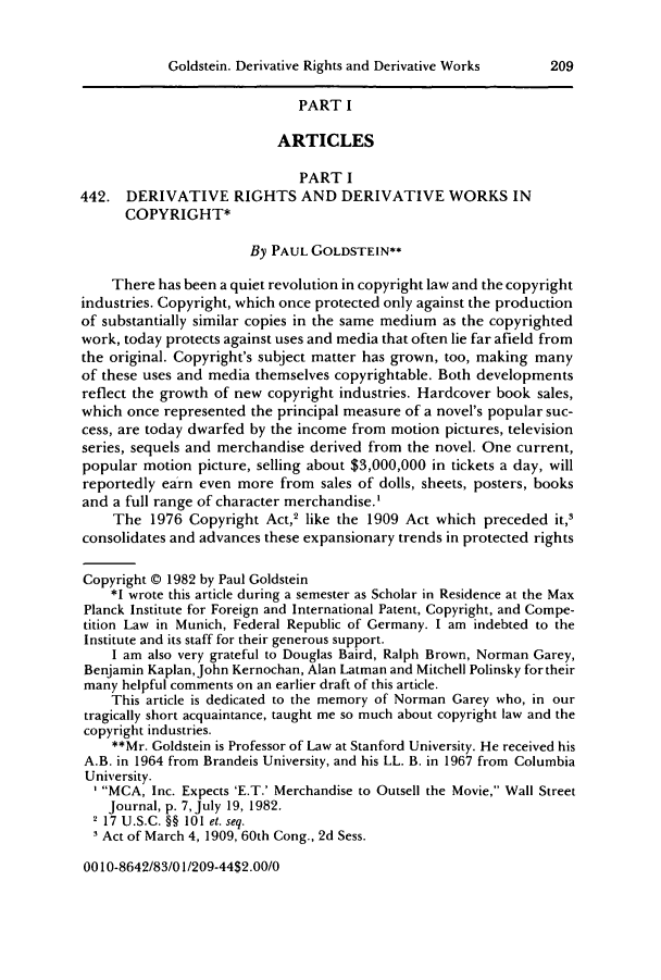 handle is hein.journals/jocoso30 and id is 223 raw text is: Goldstein. Derivative Rights and Derivative Works  209PART IARTICLESPART I442. DERIVATIVE RIGHTS AND DERIVATIVE WORKS INCOPYRIGHT*By PAUL GOLDSTEIN*There has been a quiet revolution in copyright law and the copyrightindustries. Copyright, which once protected only against the productionof substantially similar copies in the same medium as the copyrightedwork, today protects against uses and media that often lie far afield fromthe original. Copyright's subject matter has grown, too, making manyof these uses and media themselves copyrightable. Both developmentsreflect the growth of new copyright industries. Hardcover book sales,which once represented the principal measure of a novel's popular suc-cess, are today dwarfed by the income from motion pictures, televisionseries, sequels and merchandise derived from the novel. One current,popular motion picture, selling about $3,000,000 in tickets a day, willreportedly earn even more from sales of dolls, sheets, posters, booksand a full range of character merchandise.'The 1976 Copyright Act,2 like the 1909 Act which preceded it,,consolidates and advances these expansionary trends in protected rightsCopyright @ 1982 by Paul Goldstein*1 wrote this article during a semester as Scholar in Residence at the MaxPlanck Institute for Foreign and International Patent, Copyright, and Compe-tition Law in Munich, Federal Republic of Germany. I am indebted to theInstitute and its staff for their generous support.I am also very grateful to Douglas Baird, Ralph Brown, Norman Garey,Benjamin Kaplan, John Kernochan, Alan Latman and Mitchell Polinsky for theirmany helpful comments on an earlier draft of this article.This article is dedicated to the memory of Norman Garey who, in ourtragically short acquaintance, taught me so much about copyright law and thecopyright industries.**Mr. Goldstein is Professor of Law at Stanford University. He received hisA.B. in 1964 from Brandeis University, and his LL. B. in 1967 from ColumbiaUniversity.MCA, Inc. Expects 'E.T.' Merchandise to Outsell the Movie, Wall StreetJournal, p. 7, July 19, 1982.2 17 U.S.C. §§ 101 el. seq.' Act of March 4, 1909, 60th Cong., 2d Sess.00 10-8642/83/01/209-44$2.00/0