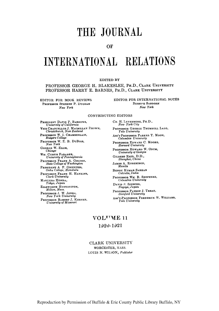 handle is hein.journals/jointrl11 and id is 1 raw text is: THE JOURNAL
OF
INTERNATIONAL RELATIONS
EDITED BY
PROFESSOR GEORGE H. BLAKESLEE, Pa.D., CLARK UNIVERSITY
PROFESSOR HARRY E. BARNES, PH.D., CLARK UNIVERSITY

EDITOR FOR BOOK REVIEWS
PROFESSOR STEPREN P. DUGGAN
New York

EDITOR FOR INTERNATIONAL NOTES
BERNICE SANBORN
New York

CONTRIBUTING EDITORS

PRESIDENT DAVID P. BARROWS,
University of California
VICE CHANCELLOR J. MACMILLAN EROWN,
Christchurch, New Zealand
PRoFESSOR W. I. CHAMBERLAIN,
Rutgers College
PROFEssoR W. E. B. DuBois,
New York
GEORGE W. ELLIS,
Chicago
Wm. CURTIS FARABEE,
University of Pennsylvania
PROFESSOR FRANK A. GOLDER,
State College of Washington
PRESIDENT A F. GRIFrrHS,
Oahu College, Honolulu
PROFESSOR FRANK H. HANKINS,
Clark University
MABUJIRA HONDA,
Tokyo, Japan
ELL8WORTH HUNTINGTON,
Milton, Mass.
PROFESSOR J. W. JENKS,
New York University
PROFESSOR ROBERT J. KERNER,
University of Missouri

Cu. H. LEVERMORE, Pa.D.,
New York City
PROFESSOR GEORGE TRUMBULL LADD,
Yale University
ASS'TPROFESSOR PARKER T. MOON,
Columbia University
PROFESSOR EDWARD C. MOORE,
Harvard University
PROFEBOR HOWARD W. ODUM,
University of Georgia
GILBERT REID, D.D.,
Shanghai, China
JAMES A. ROBERTSON,
Manila
BENOY KUMAR SARK&R
Calcutta, India
PROFESOR WM. R. SHEPHERD,
Columbia University
DAVID -. SPENCER,
Nagoya, Japan
PROFESSOR PAYBON J. TREAT,
Stanford University
ASS'T-PROFESSOR FREDERICK W. WILLIAMS,
Yale University

VOLTTME 11
1920-1921
CLARK UNIVERSITY
WORCESTER, MASS.
LOUIS N. WILSON, Publisher

Reproduction by Permission of Buffalo & Erie County Public Library Buffalo, NY


