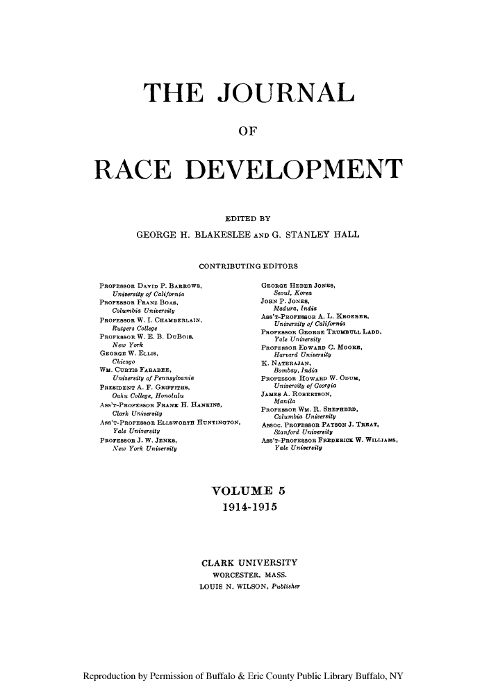 handle is hein.journals/jointrl5 and id is 1 raw text is: THE JOURNAL
OF
RACE DEVELOPMENT
EDITED BY
GEORGE H. BLAKESLEE AND G. STANLEY HALL
CONTRIBUTING EDITORS

PROFEBSOR DAVID P. BARROWS,
University of California
PROFESSOR FRANZ BOAS,
Columbia University
PROFESSOR W. I. CHAMBERLAIN,
Rutgers College
PROFESOR W. E. B. DuBois,
New York
GEORGE W. ELLIS,
Chicago
WM. CURTIs FARABEE,
University of Pennsylvania
PREBIDENT A. F. GRIFrrHs,
Oahu College, Honolulu
ASS'T-PROFESSOR FRANK H. HANKINS,
Clark University
ASS'T-PROFEBSOR ELLSWORTH HUNTINGTON,
Yale University
PROFESSOR J. W. JENKS,
New York University

GEORGE H1EBER JONES,
Seoul, Korea
JOHN P. JONES,
Madura, India
Ass'T-PROFESBOR A. L. KROEBER,
University of California
PROFESSOR GEORGE TRUMBULL LADD,
Yale University
PROFESSOR EDWARD C. MOORE,
Harvard University
K. NATERAJAN,
Bombay, India
PROFESSOR HOWARD W. OnuM,
University of Georgia
JAMES A. ROBERTSON,
Manila
PROFESBOR Wm. R. SHEPHERD,
Columbia University
Assoc. PROFESSOR PAYSON J. TREAT,
Stanford University
Ass'T-PROFESSOR FREDERICK W. WILLIAMS,
Yale University

VOLUME 5
1914-1915
CLARK UNIVERSITY
WORCESTER, MASS.
LOUIS N. WILSON, Publisher

Reproduction by Permission of Buffalo & Erie County Public Library Buffalo, NY


